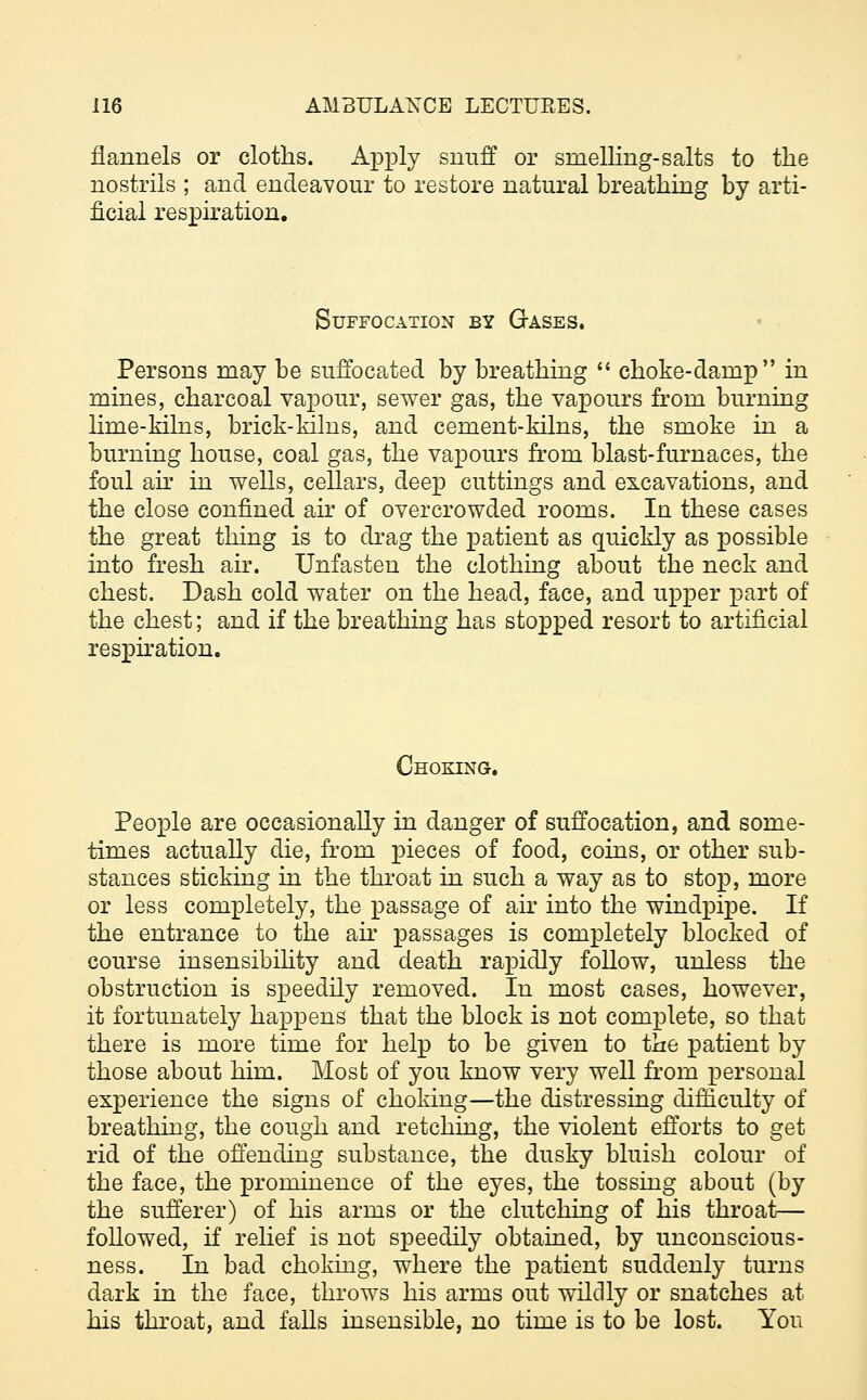 flannels or cloths. Apply snuff or smelling-salts to the nostrils ; and endeavour to restore natural breathing by arti- ficial respiration. Suffocation by Gases. Persons may be suffocated by breathing  choke-damp in mines, charcoal vapour, sewer gas, the vapours from burning lirae-kilns, brick-kilns, and cement-kilns, the smoke in a burning house, coal gas, the vapours from blast-furnaces, the foul air in wells, cellars, deep cuttings and excavations, and the close confined air of overcrowded rooms. In these cases the great thing is to drag the patient as quickly as possible into fresh air. Unfasten the clothing about the neck and chest. Dash cold water on the head, face, and upper part of the chest; and if the breathing has stopped resort to artificial respiration. Choking. People are occasionally in danger of suffocation, and some- times actually die, from pieces of food, coins, or other sub- stances sticking in the throat in such a way as to stop, more or less completely, the passage of air into the windpipe. If the entrance to the air passages is completely blocked of course insensibility and death rapidly follow, unless the obstruction is speedily removed. In most cases, however, it fortunately happens that the block is not complete, so that there is more time for help to be given to the patient by those about him. Most of you know very well from personal experience the signs of choking—the distressing difficulty of breathing, the cough and retching, the violent efforts to get rid of the offending substance, the dusky bluish colour of the face, the prominence of the eyes, the tossing about (by the sufferer) of his arms or the clutching of his throat- followed, if relief is not speedily obtained, by unconscious- ness. In bad choking, where the patient suddenly turns dark in the face, throws his arms out wildly or snatches at his throat, and falls insensible, no time is to be lost. You