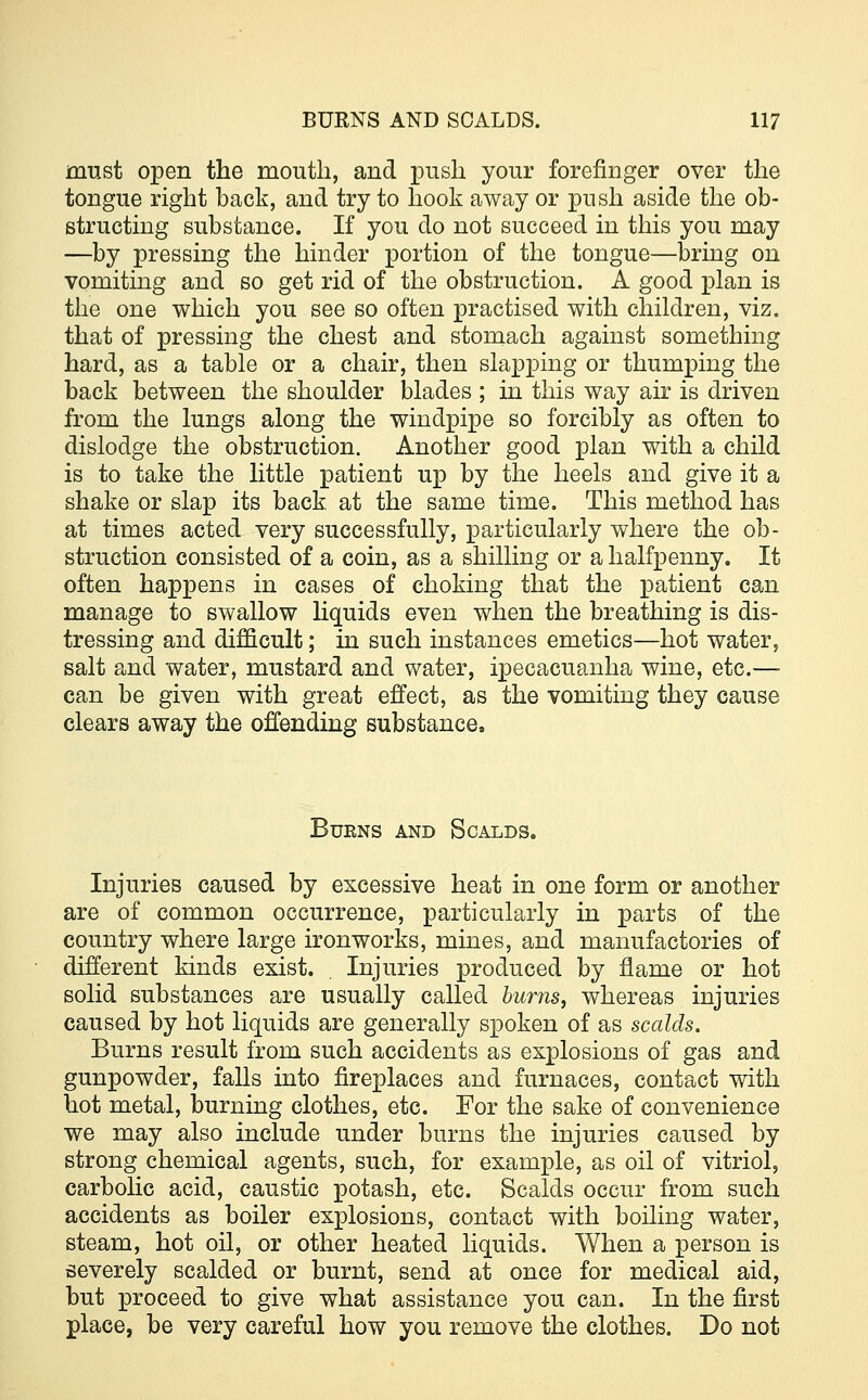 must open the mouth, and push your forefinger over the tongue right back, and try to hook away or push aside the ob- structing substance. If you do not succeed in this you may —by pressing the hinder portion of the tongue—bring on vomiting and so get rid of the obstruction. A good plan is the one which you see so often practised with children, viz. that of pressing the chest and stomach against something hard, as a table or a chair, then slapping or thumping the back between the shoulder blades ; in this way air is driven from the lungs along the windpipe so forcibly as often to dislodge the obstruction. Another good plan with a child is to take the little patient up by the heels and give it a shake or slap its back at the same time. This method has at times acted very successfully, particularly where the ob- struction consisted of a coin, as a shilling or a halfpenny. It often happens in cases of choking that the patient can manage to swallow liquids even when the breathing is dis- tressing and difficult; in such instances emetics—hot water, salt and water, mustard and water, ipecacuanha wine, etc.— can be given with great effect, as the vomiting they cause clears away the offending substance. Burns and Scalds. Injuries caused by excessive heat in one form or another are of common occurrence, particularly in parts of the country where large ironworks, mines, and manufactories of different kinds exist. . Injuries produced by flame or hot solid substances are usually called burns, whereas injuries caused by hot liquids are generally spoken of as scalds. Burns result from such accidents as explosions of gas and gunpowder, falls into fireplaces and furnaces, contact with hot metal, burning clothes, etc. For the sake of convenience we may also include under burns the injuries caused by strong chemical agents, such, for example, as oil of vitriol, carbolic acid, caustic potash, etc. Scalds occur from such accidents as boiler explosions, contact with boiling water, steam, hot oil, or other heated liquids. When a person is severely scalded or burnt, send at once for medical aid, but proceed to give what assistance you can. In the first place, be very careful how you remove the clothes. Do not