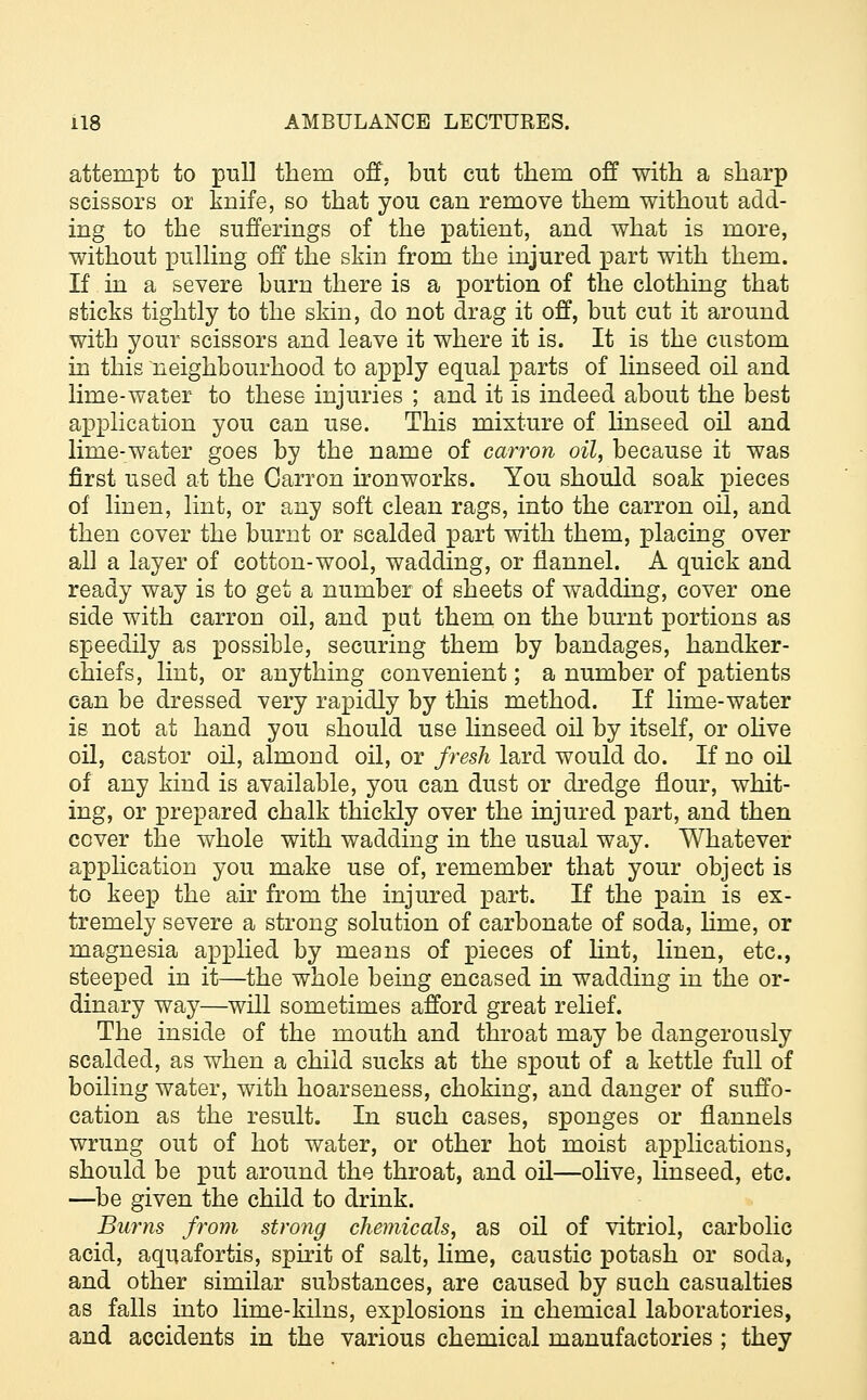 attempt to pull tbeni off, but cut them off with a sharp scissors or knife, so that you can remove them without add- ing to the sufferings of the patient, and what is more, without pulling off the skin from the injured part with them. If in a severe burn there is a portion of the clothing that sticks tightly to the skin, do not drag it off, but cut it around with your scissors and leave it where it is. It is the custom in this neighbourhood to apply equal parts of linseed oil and lime-water to these injuries ; and it is indeed about the best application you can use. This mixture of linseed oil and lime-water goes by the name of carron oil, because it was first used at the Carron ironworks. You should soak pieces of linen, lint, or any soft clean rags, into the carron oil, and then cover the burnt or scalded part with them, placing over all a layer of cotton-wool, wadding, or flannel. A quick and ready way is to get a number of sheets of wadding, cover one side with carron oil, and put them on the burnt portions as speedily as possible, securing them by bandages, handker- chiefs, lint, or anything convenient; a number of patients can be dressed very rapidly by this method. If lime-water ie not at hand you should use linseed oil by itself, or olive oil, castor oil, almond oil, or fresh lard would do. If no oil of any kind is available, you can dust or dredge flour, whit- ing, or prepared chalk thickly over the injured part, and then cover the whole with wadding in the usual way. Whatever application you make use of, remember that your object is to keep the air from the injured part. If the pain is ex- tremely severe a strong solution of carbonate of soda, lime, or magnesia applied by means of pieces of lint, linen, etc., steeped in it—the whole being encased in wadding in the or- dinary way—will sometimes afford great relief. The inside of the mouth and throat may be dangerously scalded, as when a child sucks at the spout of a kettle full of boiling water, with hoarseness, choking, and danger of suffo- cation as the result. In such cases, sponges or flannels wrung out of hot water, or other hot moist applications, should be put around the throat, and oil—olive, linseed, etc. —be given the child to drink. Burns from strong chemicals, as oil of vitriol, carbolic acid, aquafortis, spirit of salt, lime, caustic potash or soda, and other similar substances, are caused by such casualties as falls into lime-kilns, explosions in chemical laboratories, and accidents in the various chemical manufactories ; they