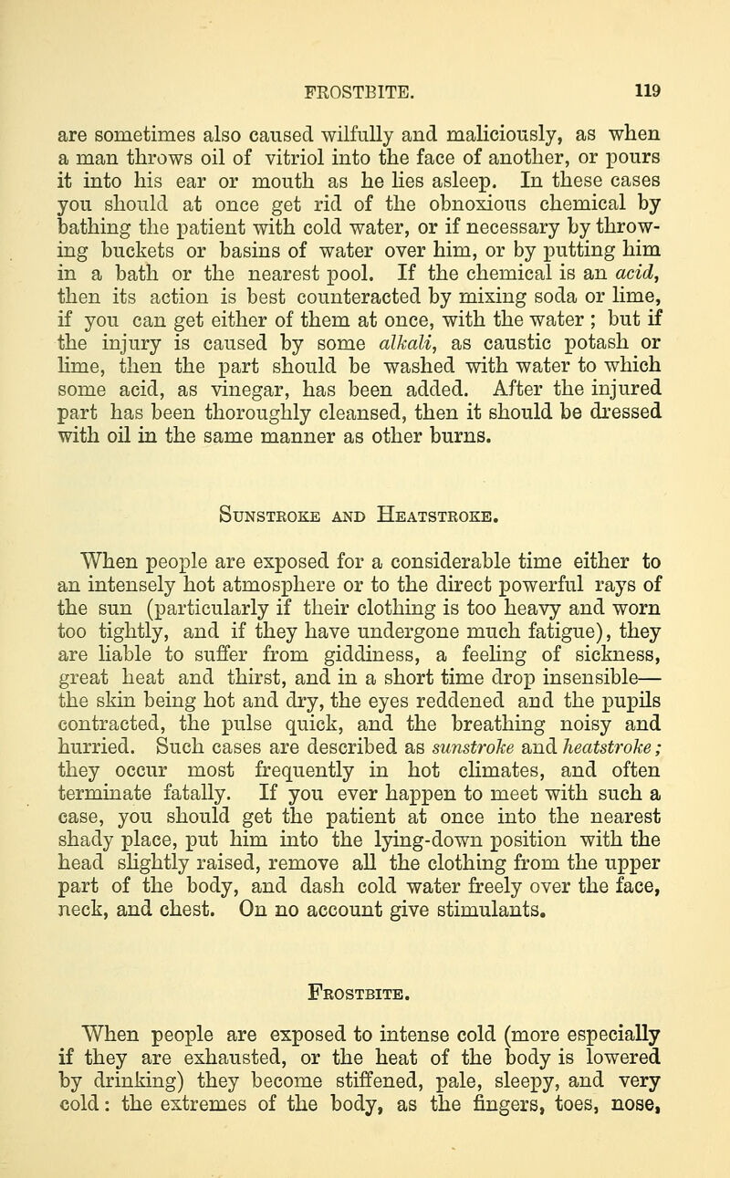 are sometimes also caused wilfully and maliciously, as when a man throws oil of vitriol into the face of another, or pours it into his ear or mouth as he lies asleep. In these cases you should at once get rid of the obnoxious chemical by bathing the patient with cold water, or if necessary by throw- ing buckets or basins of water over him, or by putting him in a bath or the nearest pool. If the chemical is an acid, then its action is best counteracted by mixing soda or lime, if you can get either of them at once, with the water ; but if the injury is caused by some alkali, as caustic potash or lime, then the part should be washed with water to which some acid, as vinegar, has been added. After the injured part has been thoroughly cleansed, then it should be dressed with oil in the same manner as other burns. SUNSTEOKE AND HEATSTROKE. When people are exposed for a considerable time either to an intensely hot atmosphere or to the direct powerful rays of the sun (particularly if their clothing is too heavy and worn too tightly, and if they have undergone much fatigue), they are liable to suffer from giddiness, a feeling of sickness, great heat and thirst, and in a short time drop insensible— the skin being hot and dry, the eyes reddened and the pupils contracted, the pulse quick, and the breathing noisy and hurried. Such cases are described as sunstroke and heatstroke; they occur most frequently in hot climates, and often terminate fatally. If you ever happen to meet with such a case, you should get the patient at once into the nearest shady place, put him into the lying-down position with the head slightly raised, remove all the clothing from the upper part of the body, and dash cold water freely over the face, neck, and chest. On no account give stimulants. Frostbite. When people are exposed to intense cold (more especially if they are exhausted, or the heat of the body is lowered by drinking) they become stiffened, pale, sleepy, and very cold: the extremes of the body, as the fingers, toes, nose,