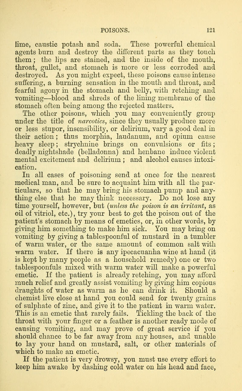 lime, caustic potash and soda. These powerful chemical agents burn and destroy the different parts as they touch them; the lips are stained, and the inside of the mouth, throat, gullet, and stomach is more or less corroded and destroyed. As you might expect, these poisons cause intense suffering, a burning sensation in the mouth and throat, and fearful agony in the stomach and belly, with retching and vomiting—blood and shreds of the lining membrane of the stomach often being among the rejected matters. The other poisons, which you may conveniently group under the title of narcotics, since they usually produce more or less stupor, insensibility, or delirium, vary a good deal in their action ; thus morphia, laudanum, and opium cause heavy sleep; strychnine brings on convulsions or fits; deadly nightshade (belladonna) and henbane induce violent mental excitement and delirium ; and alcohol causes intoxi- cation. In all cases of poisoning send at once for the nearest medical man, and be sure to acquaint him with all the par- ticulars, so that he may bring his stomach pump and any- thing else that he may think necessary. Do not lose any time yourself, however, but {unless the poison is an irritant, as oil of vitriol, etc.), try your best to get the poison out of the patient's stomach by means of emetics, or, in other words, by giving him something to make him sick. You may bring on vomiting by giving a tablespoonful of mustard in a tumbler of warm water, or the same amount of common salt with warm water. If there is any ipecacuanha wine at hand (it is kept by many people as a household remedy) one or two tablespoonfuls mixed with warm water will make a powerful emetic. If the patient is already retching, you may afford much relief and greatly assist vomiting by giving him copious draughts of water as warm as he can drink it. Should a chemist live close at hand you could send for twenty grains of sulphate of zinc, and give it to the patient in warm water. This is an emetic that rarely fails. Tickling the back of the throat with your finger or a feather is another ready mode of causing vomiting, and may prove of great service if you should chance to be far away from any houses, and unable to lay your hand on mustard, salt, or other materials of which to make an emetic. If the patient is very drowsy, you must use every effort to keep him awake by dashing cold water on his head and face,