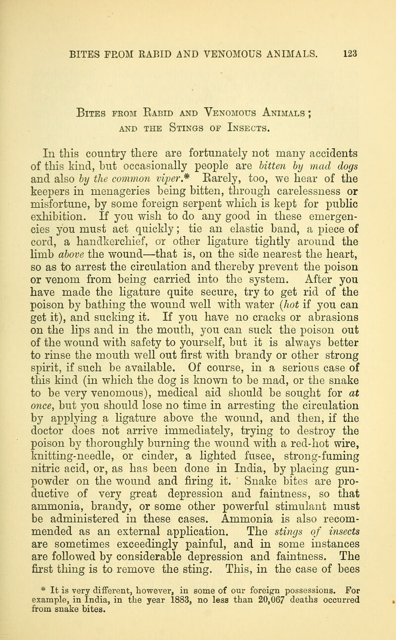 Bites from Eabid and Venomous Animals ; and the Stings of Insects. In this country there are fortunately not many accidents of this kind, but occasionally people are bitten by mad dogs and also by the common viper.* Earely, too, we hear of the keepers in menageries being bitten, through carelessness or misfortune, by some foreign serpent which is kept for public exhibition. If you wish to do any good in these emergen- cies you must act quickly; tie an elastic band, a piece of cord, a handkerchief, or other ligature tightly around the limb above the wound—that is, on the side nearest the heart, so as to arrest the circulation and thereby prevent the poison or venom from being carried into the system. After you have made the ligature quite secure, try to get rid of the poison by bathing the wound well with water (hot if you can get it), and sucking it. If you have no cracks or abrasions on the lips and in the mouth, you can suck the poison out of the wound with safety to yourself, but it is always better to rinse the mouth well out first with brandy or other strong spirit, if such be available. Of course, in a serious case of this kind (in which the dog is known to be mad, or the snake to be very venomous), medical aid should be sought for at once, but you should lose no time in arresting the circulation by applying a ligature above the wound, and then, if the doctor does not arrive immediately, trying to destroy the poison by thoroughly burning the wound with a red-hot wire, knitting-needle, or cinder, a lighted fusee, strong-fuming nitric acid, or, as has been done in India, by placing gun- powder on the wound and firing it. Snake bites are pro- ductive of very great depression and faintness, so that ammonia, brandy, or some other powerful stimulant must be administered in these cases. Ammonia is also recom- mended as an external application. The stings of insects are sometimes exceedingly painful, and in some instances are followed by considerable depression and faintness. The first thing is to remove the sting. This, in the case of bees * It is very different, however, in some of our foreign possessions. For example, in India, in the year 1883, no less than 20,067 deaths occurred from snake bites.