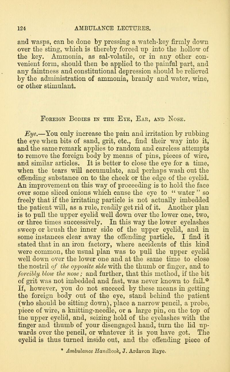 and wasps, can be done by pressing a watch-key firmly down over the sting, which is thereby forced up into the hollow of the key. Ammonia, as sal-volatile, or in any other con- venient form, should then be applied to the painful part, and any faintness and constitutional depression should be relieved by the administration of ammonia, brandy and water, wine, or other stimulant. Fokeign Bodies in the Eye, Eae, and Nose. Eye.—You only increase the pain and irritation by rubbing the eye when bits of sand, grit, etc., find their way into it, and the same remark applies to random and careless attempts to remove the foreign body by means of pins, pieces of wire, and similar articles. It is better to close the eye for a time, when the tears will accumulate, and perhaps wash out the offending substance on to the cheek or the edge of the eyelid. An improvement on this way of proceeding is to hold the face over some sliced onions which cause the eye to  water  so freely that if the irritating particle is not actually imbedded the patient will, as a rule, readily get rid of it. Ajiother plan is to pull the upper eyelid well down over the lower one, two, or three times successively. In this way the lower eyelashes sweep or brush the inner side of the upper eyelid, and in some instances clear away the offending particle. I find it stated that in an iron factory, where accidents of this kind were common, the usual plan was to pull the upper eyelid well down over the lower one and at the same time to close the nostril of the opposite side with the thumb or finger, and to forcibly, blow the nose; and further, that this method, if the bit of grit was not imbedded and fast, was never known to fail.* If, however, you do not succeed by these means in getting the foreign body out of the eye, stand behind the patient (who should be sitting down), place a narrow pencil, a probe, piece of wire, a knitting-needle, or a large pin, on the top of tne upper eyelid, and, seizing hold of the eyelashes with the finger and thumb of your disengaged hand, turn the lid up- wards over the pencil, or whatever it is you have got. The eyelid is thus turned inside out, and the offending piece of * Ambulance Handbook, J. Ardavon Eaye.