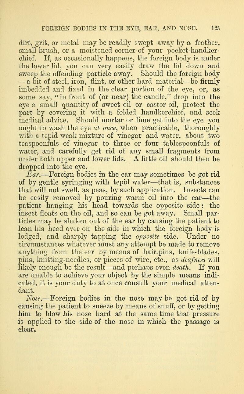dirt, grit, or metal may be readily swept away by a feather, small brush, or a moistened corner of your pocket-handker- chief. If, as occasionally happens, the foreign body is under the lower lid, you can very easily draw the lid down and sweep the offending particle away. Should the foreign body —a bit of steel, iron, flint, or other hard material'—be firmly imbedded and fixed in the clear portion of the eye, or, as some say, in front of (or near) the candle, drop into the eye a small quantity of sweet oil or castor oil, protect the part by covering it with a folded handkerchief, and seek medical advice. Should mortar or lime get into the eye you ought to wash the eye at once, when practicable, thoroughly with a tepid weak mixture of vinegar and water, about two teaspoonfuls of vinegar to three or four table spoonfuls of water, and carefully get rid of any small fragments from under both upper and lower lids. A little oil should then be dropped into the eye. Ear.—Foreign bodies in the ear may sometimes be got rid of by gentle syringing with tepid water—that is, substances that will not swell, as peas, by such application. Insects can be easily removed by pouring warm oil into the ear—the patient hanging his head towards the opposite side: the insect floats on the oil, and so can be got away. Small par- ticles may be shaken out of the ear by causing the patient to lean his head over on the side in which the foreign body is lodged, and sharply tapping the opposite side. Under no circumstances whatever must any attempt be made to remove anything from the ear by means of hair-pins, knife-blades, pins, knitting-needles, or pieces of wire, etc., as deafness will likely enough be the result—and perhaps even death. If you are unable to achieve your object by the simple means indi- cated, it is your duty to at once consult your medical atten- dant. Nose.—Foreign bodies in the nose may be got rid of by causing the patient to sneeze by means of snuff, or by getting him to blow his nose hard at the same time that pressure is applied to the side of the nose in which the passage is cleare