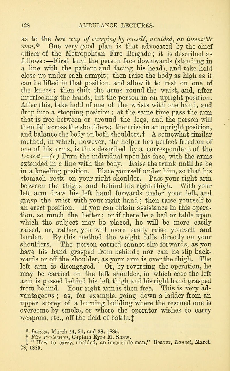 as to the best way of carrying by oneself, unaided, an insensible man* One very good plan is that advocated by the chief officer of the Metropolitan Fire Brigade ; it is described as follows :—First turn the person face downwards (standing in a line with the patient and facing his head), and take hold close np under each armpit; then raise the body as high as it can be lifted in that position, and allow it to rest on one of the knees ; then shift the arms round the waist, and, after interlocking the hands, lift the person in an upright position. After this, take hold of one of the wrists with one hand, and drop into a stooping position; at the same time pass the arm that is free between or around the legs, and the person will then fall across the shoulders; then rise in an upright position, and balance the body on both shoulders.f A somewhat similar method, in which, however, the helper has perfect freedom of one of his arms, is thus described by a correspondent of the Lancet.—(e) Turn the individual upon his face, with the arms extended in a line with the body. Eaise the trunk until he be in a kneeling position. Place yourself under him, so that his stomach rests on your right shoulder. Pass your right arm between the thighs and behind his right thigh. With your left arm draw his left hand forwards under your left, and grasp the wrist with your right hand; then raise yourself to an erect position. If you can obtain assistance in this opera- tion, so much the better ; or if there be a bed or table upon which the subject may be placed, he will be more easily raised, or, rather, you will more easily raise yourself and burden. By this method the weight falls directly on your shoulders. The person carried cannot slip forwards, as you have his hand grasped from behind; nor can he slip back- wards or off the shoulder, as your arm is over the thigh. The left arm is disengaged. Or, by reversing the operation, he may be carried on the left shoulder, in which case the left arm is passed behind his left thigh and his right hand grasped from behind. Your right arm is then free. This is very ad- vantageous ; as, for example, going down a ladder from an upper storey of a burning building where the rescued one is overcome by smoke, or where the operator wishes to carry weapons, etc., off the field of battle. J * Lancet, March 14, 21, and 28, 1885. t Fire Protection, Captain Eyre M. Shaw. X  How to carry, unaided, an insensible man, Beaver, Lancet, March 28, 18S5.