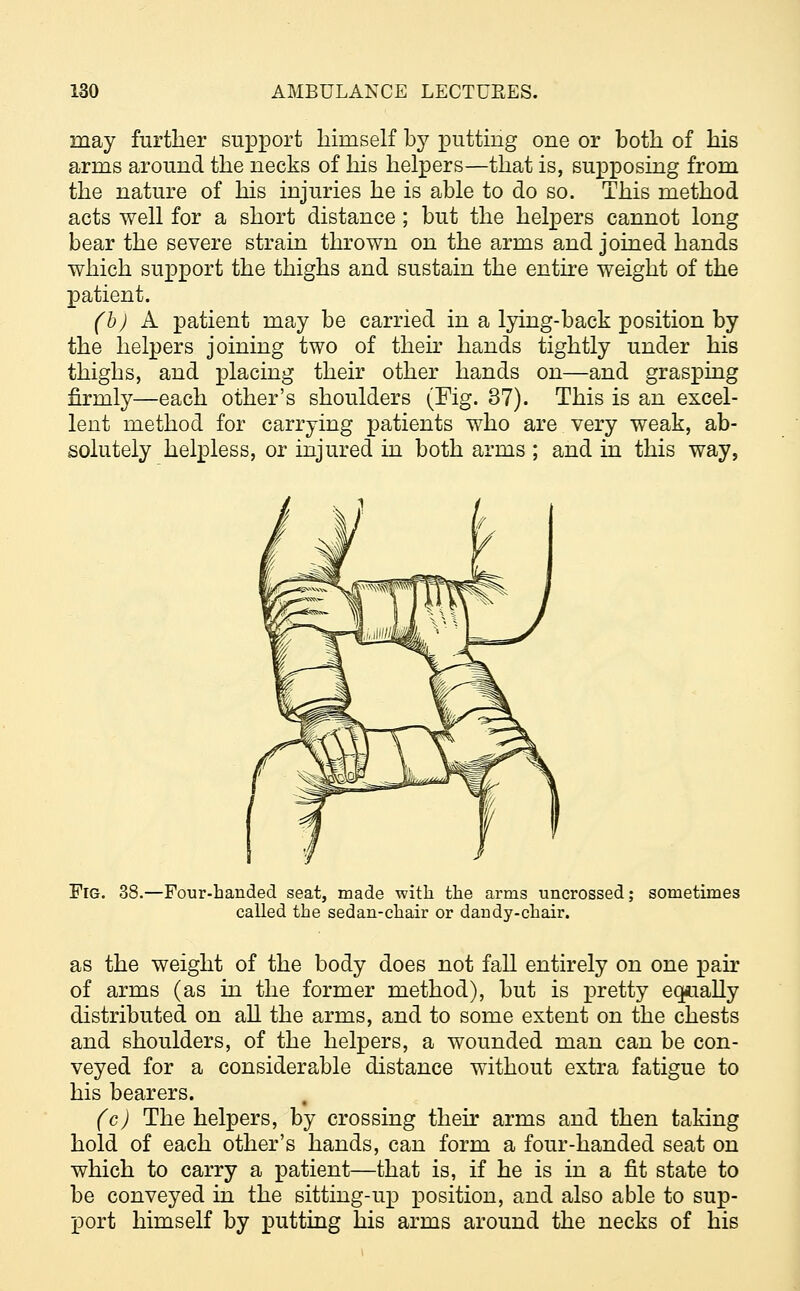 may further support himself by putting one or both of his arms around the necks of his helpers—that is, supposing from the nature of his injuries he is able to do so. This method acts well for a short distance ; but the helpers cannot long bear the severe strain thrown on the arms and joined hands which si^port the thighs and sustain the entire weight of the patient. (h) A patient may be carried in a lying-back position by the helpers joining two of then* hands tightly under his thighs, and placing their other hands on—and grasping firmly—each other's shoulders (Fig. 37). This is an excel- lent method for carrying patients who are very weak, ab- solutely helpless, or injured in both arms ; and in this way, Fig. 38.—Four-banded seat, made with the arms uncrossed; sometimes called the sedan-chair or dandy-chair. as the weight of the body does not fall entirely on one pair of arms (as in the former method), but is pretty equally distributed on all the arms, and to some extent on the chests and shoulders, of the helpers, a wounded man can be con- veyed for a considerable distance without extra fatigue to his bearers. (c) The helpers, by crossing their arms and then taking hold of each other's hands, can form a four-handed seat on which to carry a patient—that is, if he is in a fit state to be conveyed in the sitting-up position, and also able to sup- port himself by putting his arms around the necks of his