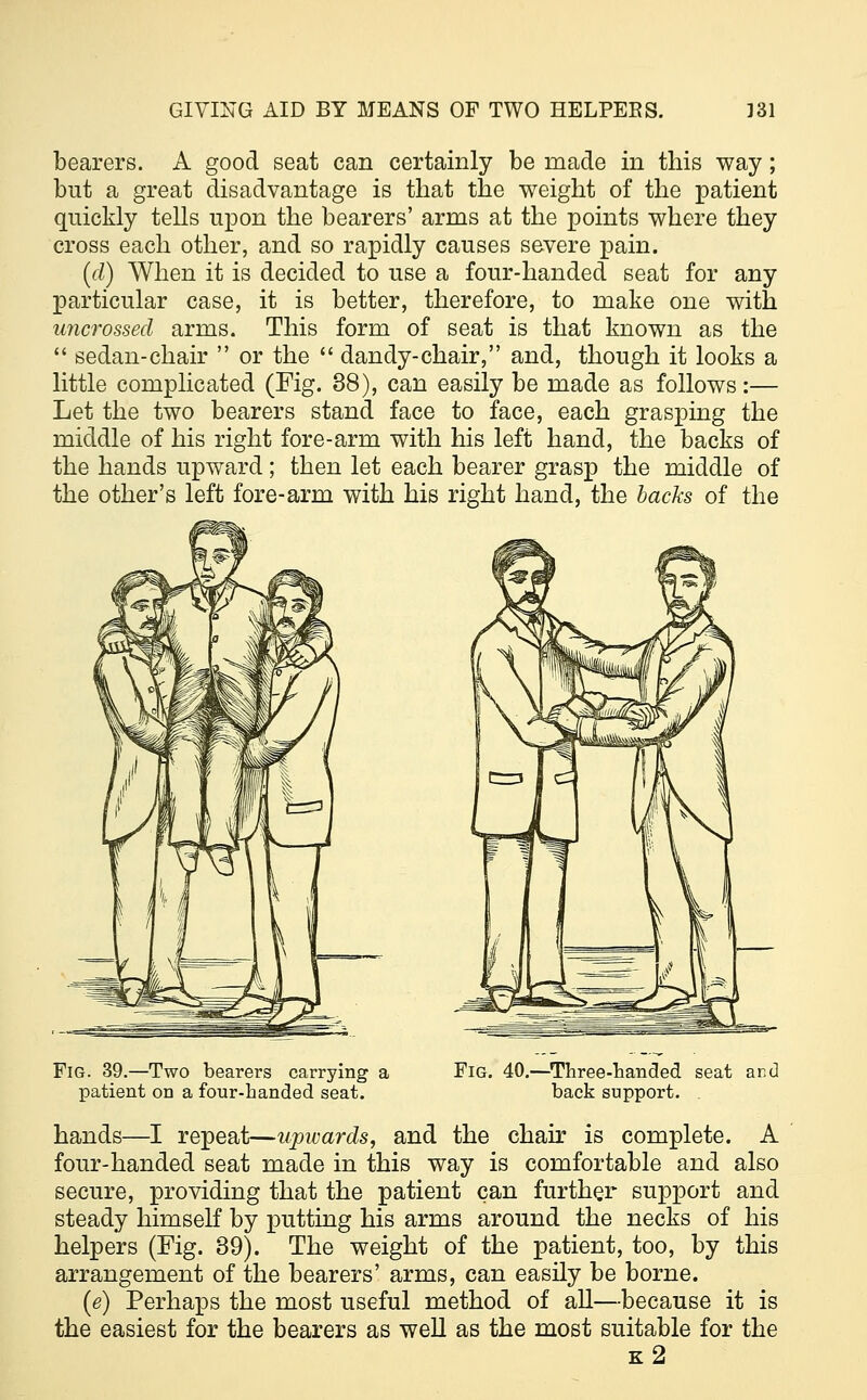 bearers. A good seat can certainly be made in this way ; but a great disadvantage is that the weight of the patient quickly tells upon the bearers' arms at the points where they cross each other, and so rapidly causes severe pain. (d) When it is decided to use a four-handed seat for any particular case, it is better, therefore, to make one with uncrossed arms. This form of seat is that known as the  sedan-chair  or the  dandy-chair, and, though it looks a little complicated (Fig. 38), can easily be made as follows:— Let the two bearers stand face to face, each grasping the middle of his right fore-arm with his left hand, the backs of the hands upward; then let each bearer grasp the middle of the other's left fore-arm with his right hand, the backs of the Fig. 39.—Two bearers carrying a patient on a four-handed seat. Fig. 40.—Three-handed seat ar.d back support. hands—I repeat—upwards, and the chair is complete. A four-handed seat made in this way is comfortable and also secure, providing that the patient can further support and steady himself by putting his arms around the necks of his helpers (Fig. 39). The weight of the patient, too, by this arrangement of the bearers' arms, can easily be borne. (e) Perhaps the most useful method of all—because it is the easiest for the bearers as well as the most suitable for the k2