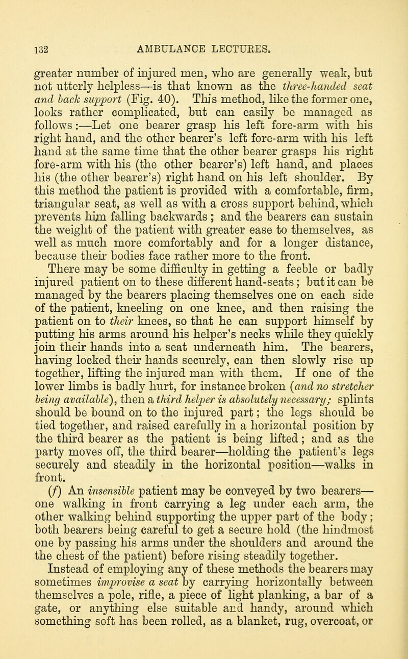 greater number of injured men, who are generally weak, but not utterly helpless—is that known as the three-handed seat and hack support (Fig. 40). This method, like the former one, looks rather complicated, but can easily be managed as follows:—Let one bearer grasp his left fore-arm with his right hand, and the other bearer's left fore-arm with his left hand at the same time that the other bearer grasps his right fore-arm with his (the other bearer's) left hand, and places his (the other bearer's) right hand on his left shoulder. By this method the patient is provided with a comfortable, firm, triangular seat, as well as with a cross support behind, which prevents him falling backwards ; and the bearers can sustain the weight of the patient with greater ease to themselves, as well as much more comfortably and for a longer distance, because their bodies face rather more to the front. There may be some difficulty in getting a feeble or badly injured patient on to these different hand-seats; but it can be managed by the bearers placing themselves one on each side of the patient, kneeling on one knee, and then raising the patient on to their knees, so that he can support himself by putting his arms around his helper's necks while they quickly join their hands into a seat underneath him. The bearers, having locked their hands securely, can then slowly rise up together, lifting the injured man with them. If one of the lower limbs is badly hurt, for instance broken {and no stretcher being available), then a third helper is absolutely necessary; splints should be bound on to the injured part; the legs should be tied together, and raised carefully in a horizontal position by the third bearer as the patient is being lifted; and as the party moves off, the third bearer—holding the patient's legs securely and steadily in the horizontal position—walks in front. (/) An insensible patient may be conveyed by two bearers— one walking in front carrying a leg under each arm, the other walking behind supporting the upper part of the body; both bearers being careful to get a secure hold (the hindmost one by passing his arms under the shoulders and around the the chest of the patient) before rising steadily together. Instead of employing any of these methods the bearers may sometimes improvise a seat by carrying horizontally between themselves a pole, rifle, a piece of light planking, a bar of a gate, or anything else suitable and handy, around which something soft has been rolled, as a blanket, rug, overcoat, or