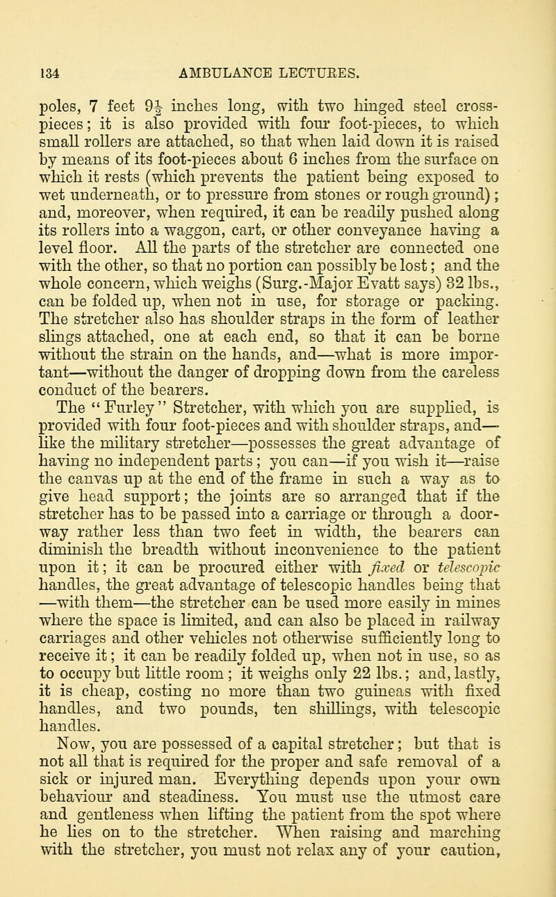 poles, 7 feet 9|- inches long, with two hinged steel cross- pieces ; it is also provided with four foot-pieces, to which small rollers are attached, so that when laid down it is raised by means of its foot-pieces about 6 inches from the surface on which it rests (which prevents the patient being exposed to wet underneath, or to pressure from stones or rough ground); and, moreover, when required, it can be readily pushed along its rollers into a waggon, cart, or other conveyance having a level floor. All the parts of the stretcher are connected one with the other, so that no portion can possibly be lost; and the whole concern, which weighs (Surg.-Major Evatt says) 32 lbs., can be folded up, when not in use, for storage or packing. The stretcher also has shoulder straps in the form of leather slings attached, one at each end, so that it can be borne without the strain on the hands, and—what is more impor- tant—without the danger of dropping down from the careless conduct of the bearers. The Furley Stretcher, with which you are supplied, is provided with four foot-pieces and with shoulder straps, and— like the military stretcher—possesses the great advantage of having no independent parts ; you can—if you wish it—raise the canvas up at the end of the frame in such a way as to give head support; the joints are so arranged that if the stretcher has to be passed into a carriage or through a door- way rather less than two feet in width, the bearers can dimmish the breadth without inconvenience to the patient upon it; it can be procured either with fixed or telescopic handles, the great advantage of telescopic handles being that —with them—the stretcher can be used more easily in mines where the space is limited, and can also be placed in railway carriages and other vehicles not otherwise sufficiently long to receive it; it can be readily folded up, when not in use, so as to occupy but little room ; it weighs only 22 lbs.; and, lastly, it is cheap, costing no more than two guineas with fixed handles, and two pounds, ten shillings, with telescopic handles. Now, you are possessed of a capital stretcher; but that is not all that is required for the proper and safe removal of a sick or injured man. Everything depends upon your own behaviour and steadiness. You must use the utmost care and gentleness when lifting the patient from the spot where he lies on to the stretcher. When raising and marching with the stretcher, you must not relax any of your caution,