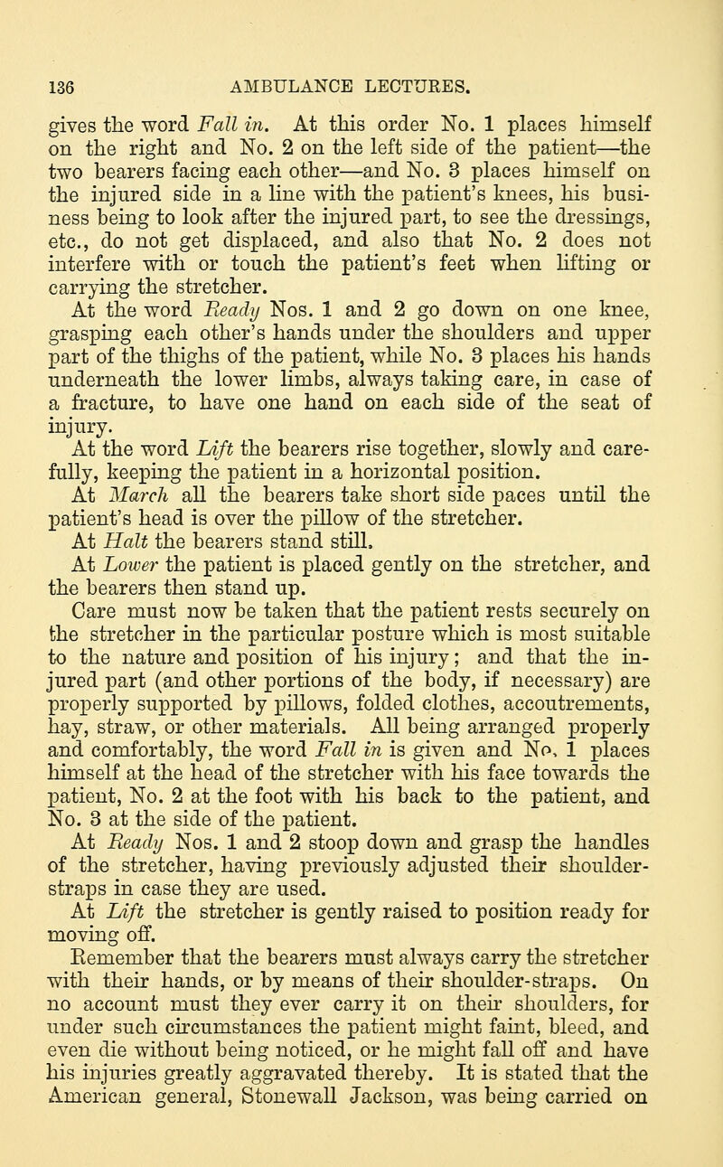 gives the word Fall in. At this order No. 1 places himself on the right and No. 2 on the left side of the patient—the two bearers facing each other—and No. 3 places himself on the injured side in a line with the patient's knees, his busi- ness being to look after the injured part, to see the dressings, etc., do not get displaced, and also that No. 2 does not interfere with or touch the patient's feet when lifting or carrying the stretcher. At the word Ready Nos. 1 and 2 go down on one knee, grasping each other's hands under the shoulders and upper part of the thighs of the patient, while No. 3 places his hands underneath the lower limbs, always taking care, in case of a fracture, to have one hand on each side of the seat of injury. At the word Lift the bearers rise together, slowly and care- fully, keeping the patient in a horizontal position. At March all the bearers take short side paces until the patient's head is over the pillow of the stretcher. At Halt the bearers stand still. At Lower the patient is placed gently on the stretcher, and the bearers then stand up. Care must now be taken that the patient rests securely on the stretcher in the particular posture which is most suitable to the nature and position of his injury; and that the in- jured part (and other portions of the body, if necessary) are properly supported by pillows, folded clothes, accoutrements, hay, straw, or other materials. All being arranged properly and comfortably, the word Fall in is given and No, 1 places himself at the head of the stretcher with his face towards the patient, No. 2 at the foot with his back to the patient, and No. 3 at the side of the patient. At Beady Nos. 1 and 2 stoop down and grasp the handles of the stretcher, having previously adjusted their shoulder- straps in case they are used. At lAft the stretcher is gently raised to position ready for moving off. Eemember that the bearers must always carry the stretcher with their hands, or by means of their shoulder-straps. On no account must they ever carry it on their shoulders, for under such circumstances the patient might faint, bleed, and even die without being noticed, or he might fall off and have his injuries greatly aggravated thereby. It is stated that the American general, Stonewall Jackson, was being carried on