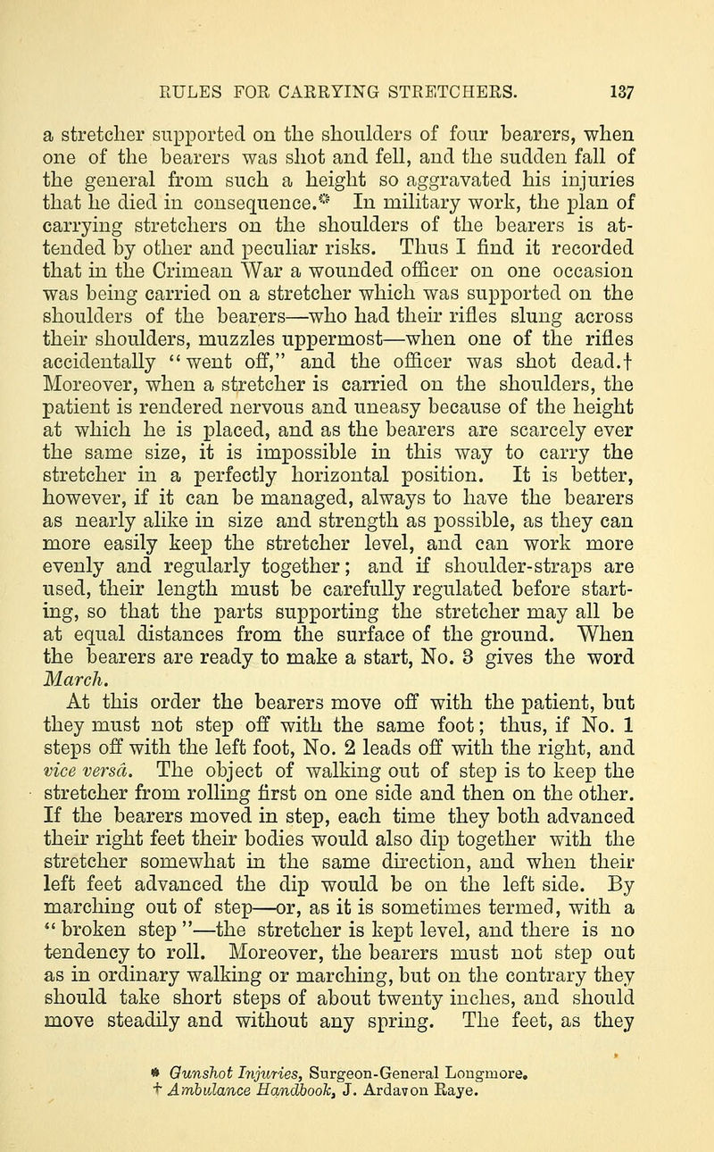 a stretcher supported on the shoulders of four bearers, when one of the bearers was shot and fell, and the sudden fall of the general from such a height so aggravated his injuries that he died in consequence.* In military work, the plan of carrying stretchers on the shoulders of the bearers is at- tended by other and peculiar risks. Thus I find it recorded that in the Crimean War a wounded officer on one occasion was being carried on a stretcher which was supported on the shoulders of the bearers—who had their rifles slung across their shoulders, muzzles uppermost—when one of the rifles accidentally went off, and the officer was shot dead.i Moreover, when a stretcher is carried on the shoulders, the patient is rendered nervous and uneasy because of the height at which he is placed, and as the bearers are scarcely ever the same size, it is impossible in this way to carry the stretcher in a perfectly horizontal position. It is better, however, if it can be managed, always to have the bearers as nearly alike in size and strength as possible, as they can more easily keep the stretcher level, and can work more evenly and regularly together; and if shoulder-straps are used, their length must be carefully regulated before start- ing, so that the parts supporting the stretcher may all be at equal distances from the surface of the ground. When the bearers are ready to make a start, No. 3 gives the word March. At this order the bearers move off with the patient, but they must not step off with the same foot; thus, if No. 1 steps off with the left foot, No. 2 leads off with the right, and vice versa. The object of walking out of step is to keep the stretcher from rolling first on one side and then on the other. If the bearers moved in step, each time they both advanced their right feet their bodies would also dip together with the stretcher somewhat in the same direction, and when their left feet advanced the dip would be on the left side. By marching out of step—or, as it is sometimes termed, with a  broken step —the stretcher is kept level, and there is no tendency to roll. Moreover, the bearers must not step out as in ordinary walking or marching, but on the contrary they should take short steps of about twenty inches, and should move steadily and without any spring. The feet, as they * Gunshot Injuries, Surgeon-General Longinore. t Ambulance Handbook, J. Ardavon Raye.