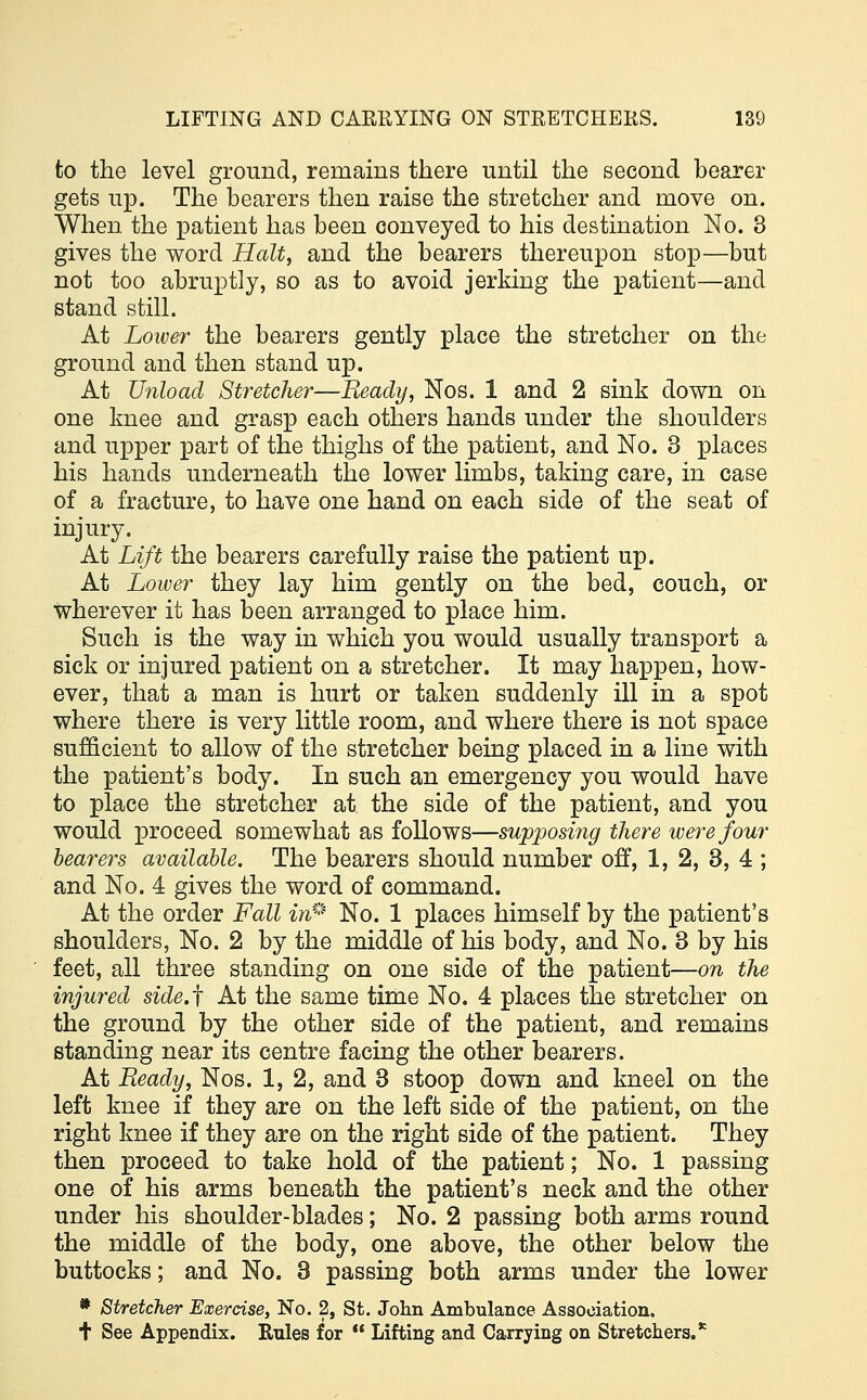 to the level ground, remains there until the second hearer gets up. The bearers then raise the stretcher and move on. When the patient has been conveyed to his destination No. 3 gives the word Halt, and the bearers thereupon stop—but not too abruptly, so as to avoid jerking the patient—and stand still. At Lower the bearers gently place the stretcher on the ground and then stand up. At Unload Stretcher—Beady, Nos. 1 and 2 sink down on one knee and grasp each others hands under the shoulders and upper part of the thighs of the patient, and No. 3 places his hands underneath the lower limbs, taking care, in case of a fracture, to have one hand on each side of the seat of injury. At Lift the bearers carefully raise the patient up. At Lower they lay him gently on the bed, couch, or wherever it has been arranged to place him. Such is the way in which you would usually transport a sick or injured patient on a stretcher. It may happen, how- ever, that a man is hurt or taken suddenly ill in a spot where there is very little room, and where there is not space sufficient to allow of the stretcher being placed in a line with the patient's body. In such an emergency you would have to place the stretcher at the side of the patient, and you would proceed somewhat as follows—supposing there were four bearers available. The bearers should number off, 1, 2, 3, 4 ; and No. 4 gives the word of command. At the order Fall in** No. 1 places himself by the patient's shoulders, No. 2 by the middle of his body, and No. 3 by his feet, all three standing on one side of the patient—on the injured side.f At the same time No. 4 places the stretcher on the ground by the other side of the patient, and remains standing near its centre facing the other bearers. At Ready, Nos. 1, 2, and 3 stoop down and kneel on the left knee if they are on the left side of the patient, on the right knee if they are on the right side of the patient. They then proceed to take hold of the patient; No. 1 passing one of his arms beneath the patient's neck and the other under his shoulder-blades; No. 2 passing both arms round the middle of the body, one above, the other below the buttocks; and No. 3 passing both arms under the lower * Stretcher Exercise, No. 2, St. John Ambulance Association. + See Appendix. Rules for Lifting and Carrying on Stretchers. *