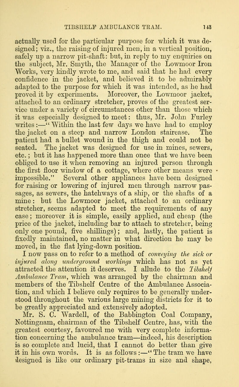 actually used for the particular purpose for which it was de- signed; viz., the raising of injured men, in a vertical position, safely up a narrow pit-shaft: but, in reply to my enquiries on the subject, Mr. Smyth, the Manager of the Lowmoor Iron Works, very kindly wrote to me, and said that he had every confidence in the jacket, and believed it to be admirably adapted to the purpose for which it was intended, as he had proved it by experiments. Moreover, the Lowmoor jacket, attached to an ordinary stretcher, proves of the greatest ser- vice under a variety of circumstances other than those which it was especially designed to meet: thus, Mr. John Furley writes :— Within the last few days we have had to employ the jacket on a steep and narrow London staircase. The patient had a bullet wound in the thigh and could not be seated. The jacket was designed for use in mines, sewers, etc.; but it has happened more than once that we have been obliged to use it when removing an injured person through the first floor window of a cottage, where other means were impossible. Several other appliances have been designed for raising or lowering of injured men through narrow pas- sages, as sewers, the hatchways of a ship, or the shafts of a mine: but the Lowmoor jacket, attached to an ordinary stretcher, seems adapted to meet the requirements of any case; moreover it is simple, easily applied, and cheap (the price of the jacket, including bar to attach to stretcher, being only one pound, five shillings); and, lastly, the patient is fixedly maintained, no matter in what direction he may be moved, in the flat lying-down position. I now pass on to refer to a method of conveying the sick or injured along underground workings which has not as yet attracted the attention it deserves. I allude to the libshelj Ambulance Tram,, which was arranged by the chairman and members of the Tibshelf Centre of the Ambulance Associa- tion, and which I believe only requires to be generally under- stood throughout the various large mining districts for it to be greatly appreciated and extensively adopted. Mr. S. C. Wardell, of the Babbington Coal Company, Nottingnam, chairman of the Tibshelf Centre, has, with the greatest courtesy, favoured me with very complete informa- tion concerning the ambulance tram—indeed, his description is so complete and lucid, that I cannot do better than give it in his own words. It is as follows :— The tram we have designed is like our ordinary pit-trams in size and shape,