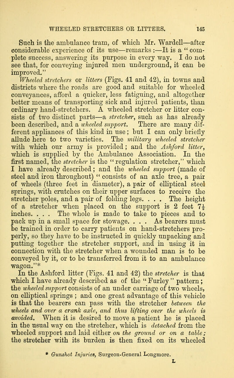Such is the ambulance tram, of which Mr. Wardell—after considerable experience of its use—remarks :—It is a  com- plete success, answering its purpose in every way. I do not see that, for conveying injured men underground, it can be improved. Wheeled stretchers or litters (Figs. 41 and 42), in towns and districts where the roads are good and suitable for wheeled conveyances, afford a quicker, less fatiguing, and altogether better means of transporting sick and injured patients, than ordinary hand-stretchers. A wheeled stretcher or litter con- sists of two distinct parts—a stretcher, such as has already been described, and a wheeled support. There are many dif- ferent appliances of this kind in use; but I can only briefly allude here to two varieties. The military wheeled stretcher with which our army is provided; and the Ashford litter, which is supplied by the Ambulance Association. In the first named, the stretcher is the regulation stretcher, which I have already described; and the wheeled support (made of steel and iron throughout)  consists of an axle tree, a pair of wheels (three feet in diameter), a pair of elliptical steel springs, with crutches on their upper surfaces to receive the stretcher poles, and a pair of folding legs. . . . The height of a stretcher when placed on the support is 2 feet 1\ inches. . . . The whole is made to take to pieces and to pack up in a small space for stowage. ... As bearers must be trained in order to carry patients on hand-stretchers pro- perly, so they have to be instructed in quickly unpacking and putting together the stretcher support, and in using it in connection with the stretcher when a wounded man is to be conveyed by it, or to be transferred from it to an ambulance wagon.* In the Ashford litter (Figs. 41 and 42) the stretcher is that which I have already described as of the  Furley  pattern; the wheeled support consists of an under carriage of two wheels, on elliptical springs ; and one great advantage of this vehicle is that the bearers can pass with the stretcher between the wheels and over a crank axle, and thus lifting over the wheels is avoided. When it is desired to move a patient he is placed in the usual way on the stretcher, which is detached from the wheeled support and laid either on the ground or on a table; the stretcher with its burden is then fixed on its wheeled * Gunshot Injuries, Surgeon-General Longmore. L