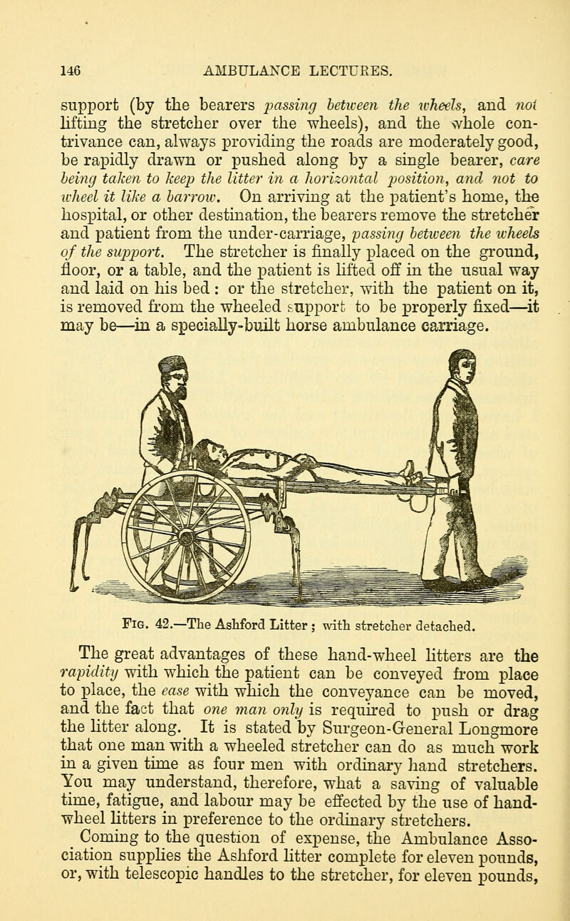 support (by the bearers passing between the wheels, and noi lifting the stretcher over the wheels), and the whole con- trivance can, always providing the roads are moderately good, be rapidly drawn or pushed along by a single bearer, care being taken to keep the litter in a horizontal position, and not to wheel it like a barrow. On arriving at the patient's home, the hospital, or other destination, the bearers remove the stretcher and patient from the under-carriage, passing between the wheels of the support. The stretcher is finally placed on the ground, floor, or a table, and the patient is lifted off in the usual way and laid on his bed : or the stretcher, with the patient on it, is removed from the wheeled support to be properly fixed—it may be—in a specially-built horse ambulance carriage. Fig. 42.—The Ashford Litter ; with stretcher detached. The great advantages of these hand-wheel litters are the rapidity with which the patient can be conveyed from place to place, the ease with which the conveyance can be moved, and the fact that one man only is required to push or drag the litter along. It is stated by Surgeon-General Longmore that one man with a wheeled stretcher can do as much work in a given time as four men with ordinary hand stretchers. You may understand, therefore, what a saving of valuable time, fatigue, and labour may be effected by the use of hand- wheel litters in preference to the ordinary stretchers. _ Coming to the question of expense, the Ambulance Asso- ciation supplies the Ashford litter complete for eleven pounds, or, with telescopic handles to the stretcher, for eleven pounds,