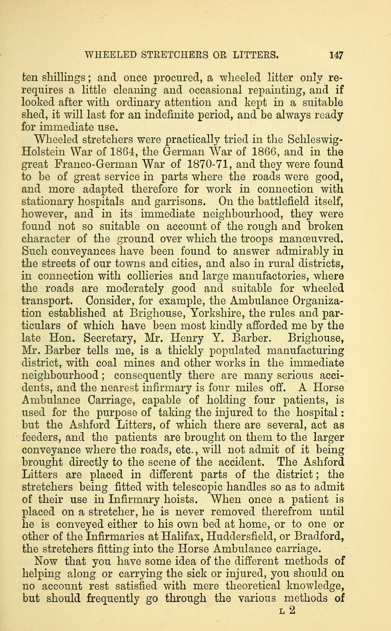 ten shillings; and once procured, a wheeled litter only re- requires a little cleaning and occasional repainting, and if looked after with ordinary attention and kept in a suitable shed, it will last for an indefinite period, and be always ready for immediate use. Wheeled stretchers were practically tried in the Schleswig- Holstein War of 1864, the German War of 1866, and in the great Franco-German War of 1870-71, and they were found to be of great service in parts where the roads were good, and more adapted therefore for work in connection with stationary hospitals and garrisons. On the battlefield itself, however, and in its immediate neighbourhood, they were found not so suitable on account of the rough and broken character of the ground over which the troops manoeuvred. Such conveyances have been found to answer admirably in the streets of our towns and cities, and also in rural districts, in connection with collieries and large manufactories, where the roads are moderately good and suitable for wheeled transport. Consider, for example, the Ambulance Organiza- tion established at Brighouse, Yorkshire, the rules and par- ticulars of which have been most kindly afforded me by the late Hon. Secretary, Mr. Henry Y. Barber. Brighouse, Mr. Barber tells me, is a thickly populated manufacturing district, with coal mines and other works in the immediate neighbourhood; consequently there are many serious acci- dents, and the nearest infirmary is four miles off. A Horse Ambulance Carriage, capable of holding four patients, is used for the purpose of taking the injured to the hospital: but the Ashford Litters, of which there are several, act as feeders, and the patients are brought on them to the larger conveyance where the roads, etc., will not admit of it being brought directly to the scene of the accident. The Ashford Litters are placed in different parts of the district; the stretchers being fitted with telescopic handles so as to admit of their use in Infirmary hoists. When once a patient is placed on a stretcher, he is never removed therefrom until he is conveyed either to his own bed at home, or to one or other of the Infirmaries at Halifax, Huddersfield, or Bradford, the stretchers fitting into the Horse Ambulance carriage. Now that you have some idea of the different methods of helping along or carrying the sick or injured, you should on no account rest satisfied with mere theoretical knowledge, but should frequently go through the various methods of l2