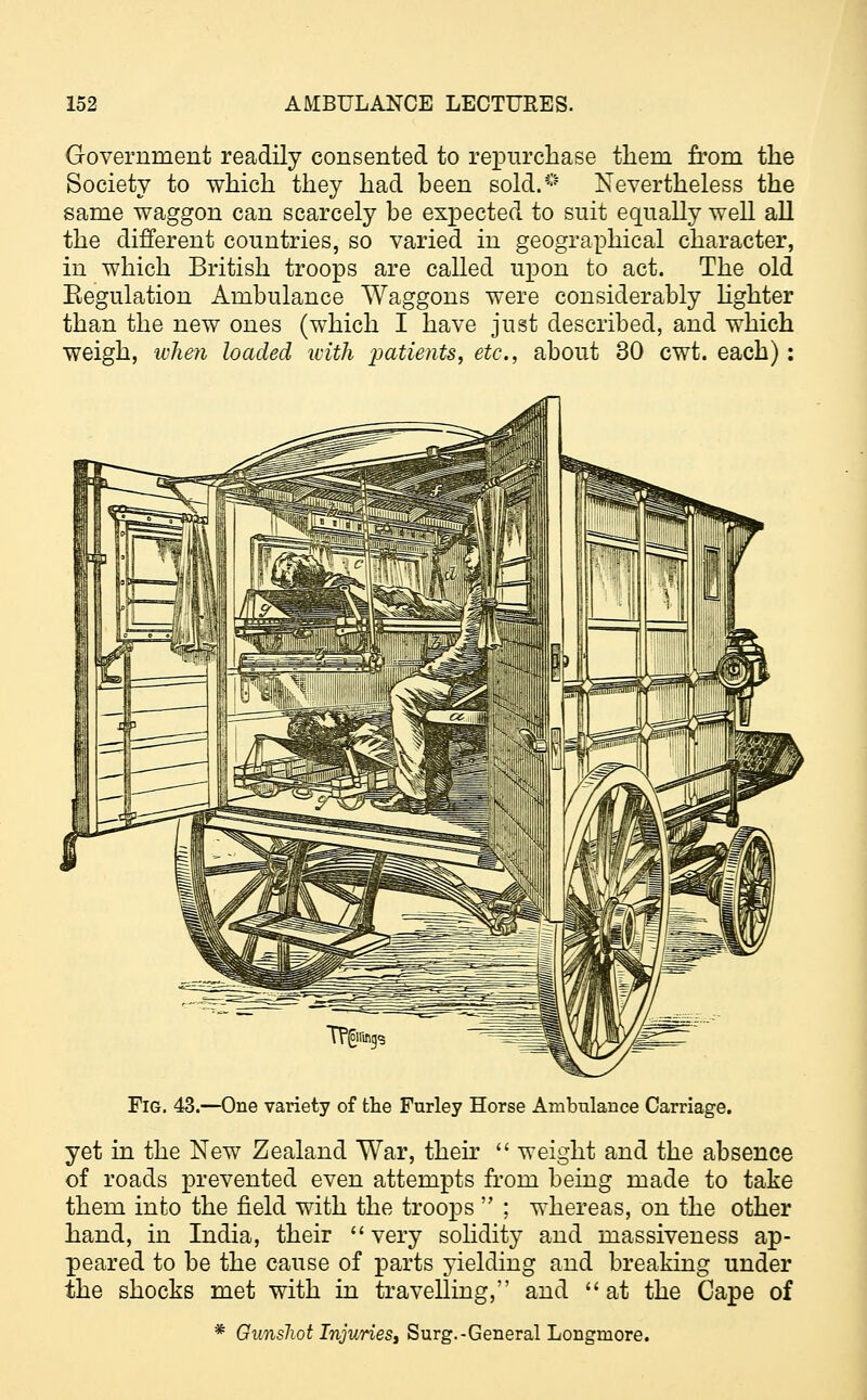 Government readily consented to repurchase them from the Society to which they had been sold.0 Nevertheless the same waggon can scarcely be expected to suit equally well all the different countries, so varied in geographical character, in which British troops are called upon to act. The old Eegulation Ambulance Waggons were considerably lighter than the new ones (which I have just described, and which weigh, when loaded with 'patients, etc., about 30 cwt. each) : Fig. 43.—One variety of the Furley Horse Ambulance Carriage. yet in the New Zealand War, their  weight and the absence of roads prevented even attempts from being made to take them into the field with the troops  ; whereas, on the other hand, in India, their very solidity and massiveness ap- peared to be the cause of parts yielding and breaking under the shocks met with in travelling, and  at the Cape of