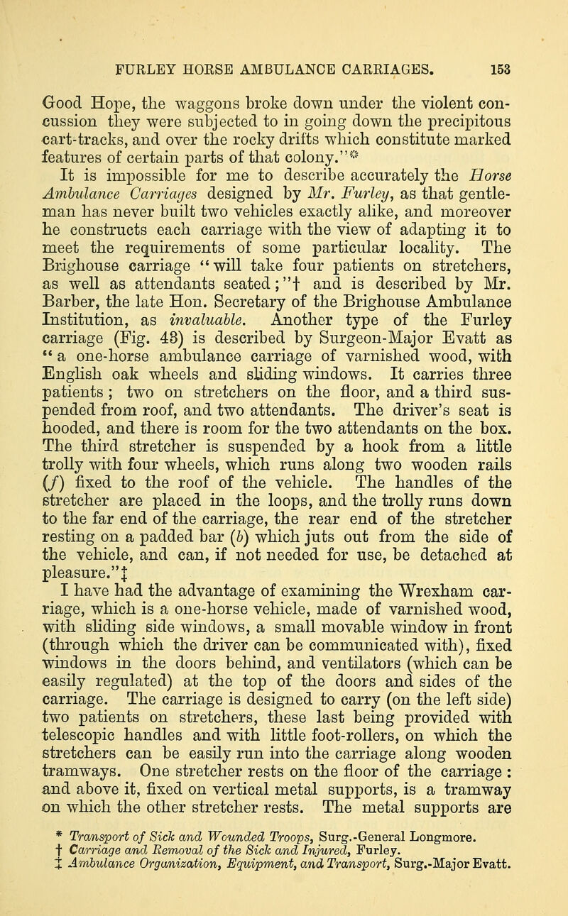 Good Hope, the waggons broke down under the violent con- cussion they were subjected to in going down the precipitous cart-tracks, and over the rocky drifts which constitute marked features of certain parts of that colony.* It is impossible for me to describe accurately the Horse Ambulance Carriages designed by Mr. Furley, as that gentle- man has never built two vehicles exactly alike, and moreover he constructs each carriage with the view of adapting it to meet the requirements of some particular locality. The Brighouse carriage will take four patients on stretchers, as well as attendants seated;! and is described by Mr. Barber, the late Hon. Secretary of the Brighouse Ambulance Institution, as invaluable. Another type of the Furley carriage (Fig. 43) is described by Surgeon-Major Evatt as  a one-horse ambulance carriage of varnished wood, with English oak wheels and sliding windows. It carries three patients ; two on stretchers on the floor, and a third sus- pended from roof, and two attendants. The driver's seat is hooded, and there is room for the two attendants on the box. The third stretcher is suspended by a hook from a little trolly with four wheels, which runs along two wooden rails (/) fixed to the roof of the vehicle. The handles of the stretcher are placed in the loops, and the trolly runs down to the far end of the carriage, the rear end of the stretcher resting on a padded bar {b) which juts out from the side of the vehicle, and can, if not needed for use, be detached at pleasure.| I have had the advantage of examining the Wrexham car- riage, which is a one-horse vehicle, made of varnished wood, with sliding side windows, a small movable window in front (through which the driver can be communicated with), fixed windows in the doors behind, and ventilators (which can be easily regulated) at the top of the doors and sides of the carriage. The carriage is designed to carry (on the left side) two patients on stretchers, these last being provided with telescopic handles and with little foot-rollers, on which the stretchers can be easily run into the carriage along wooden tramways. One stretcher rests on the floor of the carriage : and above it, fixed on vertical metal supports, is a tramway on which the other stretcher rests. The metal supports are * Transport of Sick and Wounded Troops, Surg.-General Longmore. | Carriage and Removal of the Sick and Injured, Furley. X Ambulance Organization, Equipment, and Transport, Surg.-Major Evatt.