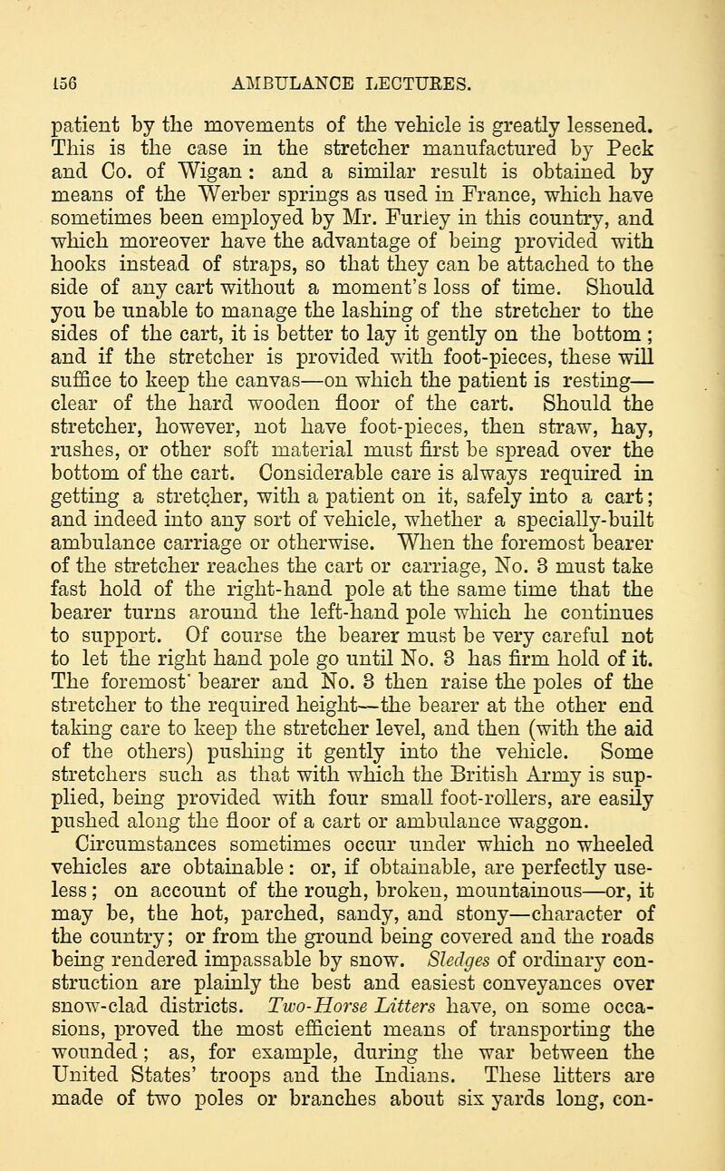 patient by the movements of the vehicle is greatly lessened. This is the case in the stretcher manufactured by Peck and Co. of Wigan : and a similar result is obtained by means of the Werber springs as used in France, which have sometimes been employed by Mr. Furiey in this country, and which moreover have the advantage of being provided with hooks instead of straps, so that they can be attached to the side of any cart without a moment's loss of time. Should you be unable to manage the lashing of the stretcher to the sides of the cart, it is better to lay it gently on the bottom ; and if the stretcher is provided with foot-pieces, these will suffice to keep the canvas—on which the patient is resting— clear of the hard wooden floor of the cart. Should the stretcher, however, not have foot-pieces, then straw, hay, rushes, or other soft material must first be spread over the bottom of the cart. Considerable care is always required in getting a stretcher, with a patient on it, safely into a cart; and indeed into any sort of vehicle, whether a specially-built ambulance carriage or otherwise. When the foremost bearer of the stretcher reaches the cart or carriage, No. 3 must take fast hold of the right-hand pole at the same time that the bearer turns around the left-hand pole which he continues to support. Of course the bearer must be very careful not to let the right hand pole go until No. 3 has firm hold of it. The foremost' bearer and No. 3 then raise the poles of the stretcher to the required height—the bearer at the other end taking care to keep the stretcher level, and then (with the aid of the others) pushing it gently into the vehicle. Some stretchers such as that with which the British Army is sup- plied, being provided with four small foot-rollers, are easily pushed along the floor of a cart or ambulance waggon. Circumstances sometimes occur under which no wheeled vehicles are obtainable: or, if obtainable, are perfectly use- less ; on account of the rough, broken, mountainous—or, it may be, the hot, parched, sandy, and stony—character of the country; or from the ground being covered and the roads being rendered impassable by snow. Sledges of ordinary con- struction are plainly the best and easiest conveyances over snow-clad districts. Two-Horse Litters have, on some occa- sions, proved the most efficient means of transporting the wounded; as, for example, during the war between the United States' troops and the Indians. These litters are made of two poles or branches about six yards long, con-