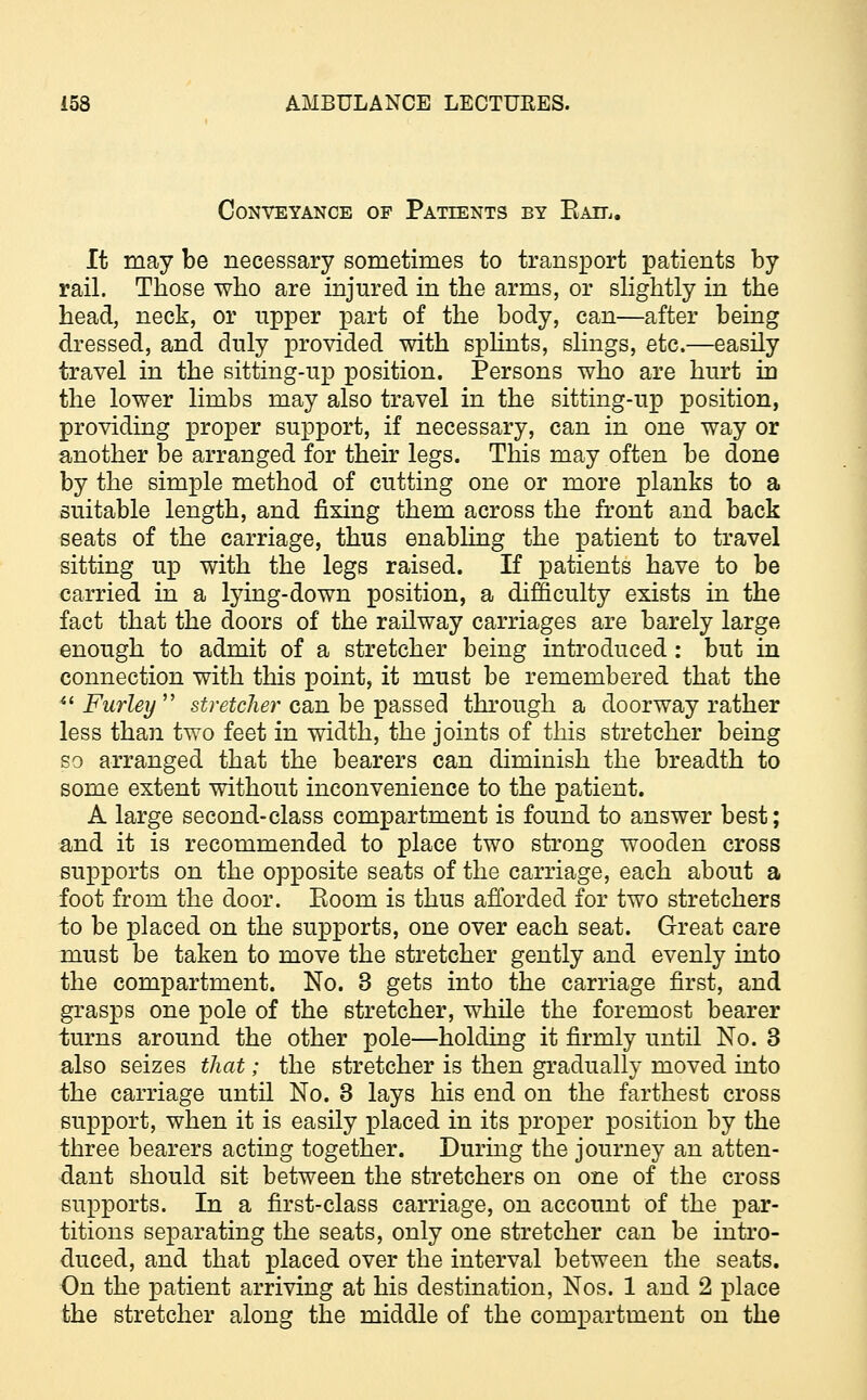 Conveyance of Patients by Kail. It may be necessary sometimes to transport patients by rail. Those who are injured in the arms, or slightly in the head, neck, or upper part of the body, can—after being dressed, and duly provided with splints, slings, etc.—easily travel in the sitting-up position. Persons who are hurt in the lower limbs may also travel in the sitting-up position, providing proper support, if necessary, can in one way or another be arranged for their legs. This may often be done by the simple method of cutting one or more planks to a suitable length, and fixing them across the front and back seats of the carriage, thus enabling the patient to travel sitting up with the legs raised. If patients have to be carried in a lying-down position, a difficulty exists in the fact that the doors of the railway carriages are barely large enough to admit of a stretcher being introduced : but in connection with this point, it must be remembered that the  Furley  stretcher can be passed through a doorway rather less than two feet in width, the joints of this stretcher being so arranged that the bearers can diminish the breadth to some extent without inconvenience to the patient. A large second-class compartment is found to answer best; and it is recommended to place two strong wooden cross supports on the opposite seats of the carriage, each about a foot from the door. Eoom is thus afforded for two stretchers -to be placed on the supports, one over each seat. Great care must be taken to move the stretcher gently and evenly into the compartment. No. 3 gets into the carriage first, and grasps one pole of the stretcher, while the foremost bearer turns around the other pole—holding it firmly until No. 3 also seizes that; the stretcher is then gradually moved into the carriage until No. 3 lays his end on the farthest cross support, when it is easily placed in its proper position by the three bearers acting together. During the journey an atten- dant should sit between the stretchers on one of the cross supports. In a first-class carriage, on account of the par- titions separating the seats, only one stretcher can be intro- duced, and that placed over the interval between the seats. On the patient arriving at his destination, Nos. 1 and 2 place the stretcher along the middle of the compartment on the