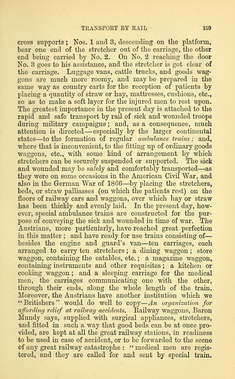 cross supports; Nos. 1 and 3, descending on the platfoim, bear one end of the stretcher out of the carriage, the other end being carried by No. 2. On No. 2 reaching the door No. 3 goes to his assistance, and the stretcher is got clear of the carriage. Luggage vans, cattle trucks, and goods wag- gons are much more roomy, and may be prepared in the same way as country carts for the reception of patients by placing a quantity of straw or hay, mattresses, cushions, etc., so as to make a soft layer for the injured men to rest upon. The greatest importance in the present day is attached to the rapid and safe transport by rail of sick and wounded troops during military campaigns; and, as a consequence, much attention is directed—especially by the larger continental states—to the formation of regular ambulance trains; and, where that is inconvenient, to the fitting up of ordinary goods waggons, etc., with some kind of arrangement by which stretchers can be securely suspended or supported. The sick and wounded may be safely and comfortably transported—as they were on some occasions in the American Civil War, and also in the German War of 1866—by placing the stretchers, beds, or straw palliasses (on which the patients rest) on the floors of railway cars and waggons, over which hay or straw has been thickly and evenly laid. In the present day, how- ever, special ambulance trains are constructed for the pur- pose of conveying the sick and wounded in time of war. The Austrians, more particularly, have reached great perfection in this matter ; and have ready for use trains consisting of— besides the engine and guard's van—ten carriages, each arranged to carry ten stretchers ; a dining waggon ; store waggon, containing the eatables, etc.; a magazine waggon, containing instruments and other requisites ; a kitchen or cooking waggon; and a sleeping carriage for the medical men, the carriages communicating one with the other, through their ends, along the whole length of the train. Moreover, the Austrians have another institution which we  Britishers  would do well to copy—An organization for affording relief at railway accidents. Eailway waggons, Baron Mundy says, supplied with surgical appliances, stretchers, and fitted in such a way that good beds can be at once pro- vided, are kept at all the great railway stations, in readiness to be used in case of accident, or to be forwarded to the scene cf any great railway catastrophe :  medical men are regis- tered, and they are called for and sent by special train.