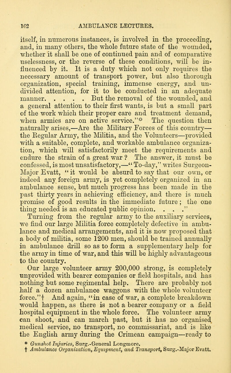 itself, in numerous instances, is involved in the proceeding, and, in many others, the whole future state of the wounded, whether it shall be one of continued pain and of comparative uselessness, or the reverse of these conditions, will be in- fluenced by it. It is a duty which not only requires the necessary amount of transport power, but also thorough organization, special training, immense energy, and un- divided attention, for it to be conducted in an adequate manner But the removal of the wounded, and a general attention to their first wants, is but a small part of the work which their proper care and treatment demand, when armies are on active service.0 The question then naturally arises,—Are the Military Forces of this country— the Eegular Army, the Militia, and the Volunteers—provided with a suitable, complete, and workable ambulance organiza- tion, which will satisfactorily meet the requirements and endure the strain of a great war ? The answer, it must be confessed, is most unsatisfactory,— To-day, writes Surgeon- Major Evatt, it would be absurd to say that oar own, or indeed any foreign army, is yet completely organized in an ambulance sense, but much progress has been made in the past thirty years in achieving efficiency, and there is much promise of good results in the immediate future ; the one thing needed is an educated public opinion. . . . Turning from the regular army to the auxiliary services, we find our large Militia force completely defective in ambu- lance and medical arrangements, and it is now proposed that a body of militia, some 1200 men, should be trained annually in ambulance drill so as to form a supplementary help for the army in time of war, and this will be highly advantageous to the country. Our large volunteer army 200,000 strong, is completely unprovided with bearer companies or field hospitals, and has nothing but some regimental help. There are probably not half a dozen ambulance waggons with the whole volunteer force.! And again, in case of war, a complete breakdown would happen, as there is not a bearer company or a field hospital equipment in the whole force. The volunteer army can shoot, and can march past, but it has no organised medical service, no transport, no commissariat, and is like the English army during the Crimean campaign—ready to * Gunshot Injuries, Surg.-General Longmore. t Ambulance Organization, Equipment, and Transport, Surg.-Major Evatt.