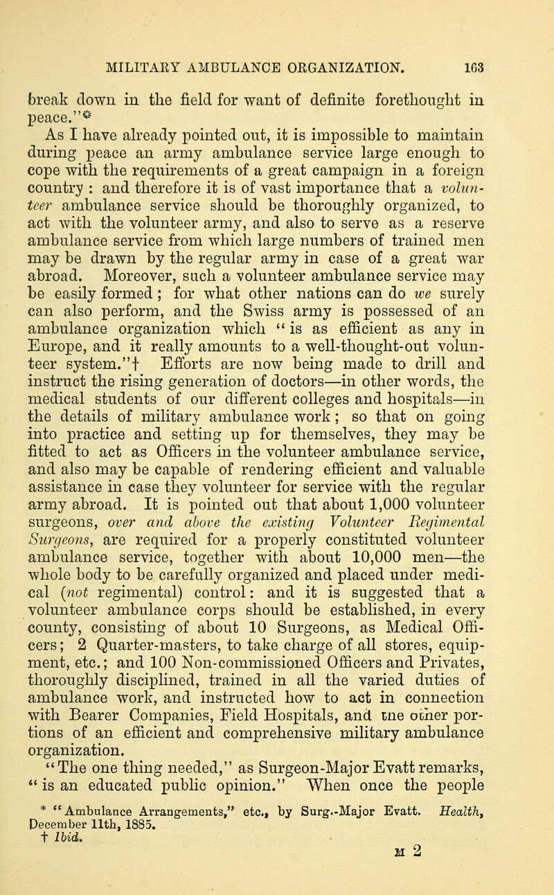 break down in the field for want of definite forethought in peace.* As I have already pointed out, it is impossible to maintain during peace an army ambulance service large enough to cope with the requirements of a great campaign in a foreign country : and therefore it is of vast importance that a volun- teer ambulance service should be thoroughly organized, to act with the volunteer army, and also to serve as a reserve ambulance service from which large numbers of trained men may be drawn by the regular army in case of a great war abroad. Moreover, such a volunteer ambulance service may be easily formed ; for what other nations can do we surely can also perform, and the Swiss army is possessed of an ambulance organization which is as efficient as any in Europe, and it really amounts to a well-thought-out volun- teer system.! Efforts are now being made to drill and instruct the rising generation of doctors—in other words, the medical students of our different colleges and hospitals—in the details of military ambulance work; so that on going into practice and setting up for themselves, they may be fitted to act as Officers in the volunteer ambulance service, and also may be capable of rendering efficient and valuable assistance in case they volunteer for service with the regular army abroad. It is pointed out that about 1,000 volunteer surgeons, over and above the existing Volunteer Regimental Surgeons, are required for a properly constituted volunteer ambulance service, together with about 10,000 men—the whole body to be carefully organized and placed under medi- cal {not regimental) control: and it is suggested that a volunteer ambulance corps should be established, in every county, consisting of about 10 Surgeons, as Medical Offi- cers ; 2 Quarter-masters, to take charge of all stores, equip- ment, etc.; and 100 Non-commissioned Officers and Privates, thoroughly disciplined, trained in all the varied duties of ambulance work, and instructed how to act in connection with Bearer Companies, Field Hospitals, and tne other por- tions of an efficient and comprehensive military ambulance organization. The one thing needed, as Surgeon-Major Evattremarks,  is an educated public opinion. When once the people * Ambulance Arrangements, etc., by Surg.-Major Evatt. Health, December 11th, 1885. t Ibid. M 2