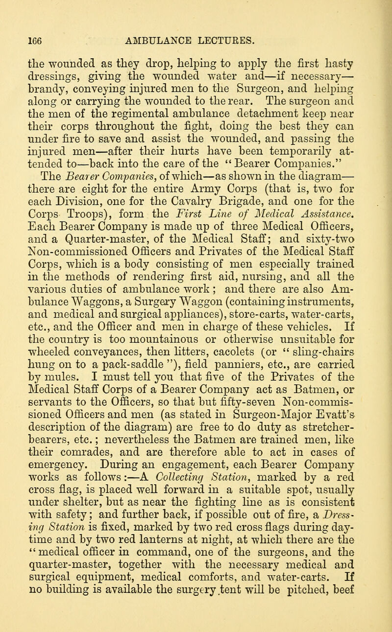 the wounded as they drop, helping to apply the first hasty dressings, giving the wounded water and—if necessary— brandy, conveying injured men to the Surgeon, and helping along or carrying the wounded to the rear. The surgeon and the men of the regimental ambulance detachment keep near their corps throughout the fight, doing the best they can under fire to save and assist the wounded, and passing the injured men—after their hurts have been temporarily at- tended to—back into the care of the Bearer Companies. The Bearer Companies, of which—as shown in the diagram— there are eight for the entire Army Corps (that is, two for each Division, one for the Cavalry Brigade, and one for the Corps Troops), form the First Line of Medical Assistance. Each Bearer Company is made up of three Medical Officers, and a Quarter-master, of the Medical Staff; and sixty-two Non-commissioned Officers and Privates of the Medical Staff Corps, which is a body consisting of men especially trained in the methods of rendering first aid, nursing, and all the various duties of ambulance work ; and there are also Am- bulance Waggons, a Surgery Waggon (containing instruments, and medical and surgical appliances), store-carts, water-carts, etc., and the Officer and men in charge of these vehicles. If the country is too mountainous or otherwise unsuitable for wheeled conveyances, then litters, cacolets (or  sling-chairs hung on to a pack-saddle ), field panniers, etc., are carried by mules. I must tell you that five of the Privates of the Medical Staff Corps of a Bearer Company act as Batmen, or servants to the Officers, so that but fifty-seven Non-commis- sioned Officers and men (as stated in Surgeon-Major Evatt's description of the diagram) are free to do duty as stretcher- bearers, etc.; nevertheless the Batmen are trained men, like their comrades, and are therefore able to act in cases of emergency. During an engagement, each Bearer Company works as follows:—A Collecting Station, marked by a red cross flag, is placed well forward in a suitable spot, usually under shelter, but as near the fighting line as is consistent with safety; and further back, if possible out of fire, a Dress- ing Station is fixed, marked by two red cross flags during day- time and by two red lanterns at night, at which there are the medical officer in command, one of the surgeons, and the quarter-master, together with the necessary medical and surgical equipment, medical comforts, and water-carts. If no building is available the surgery tent will be pitched, beef
