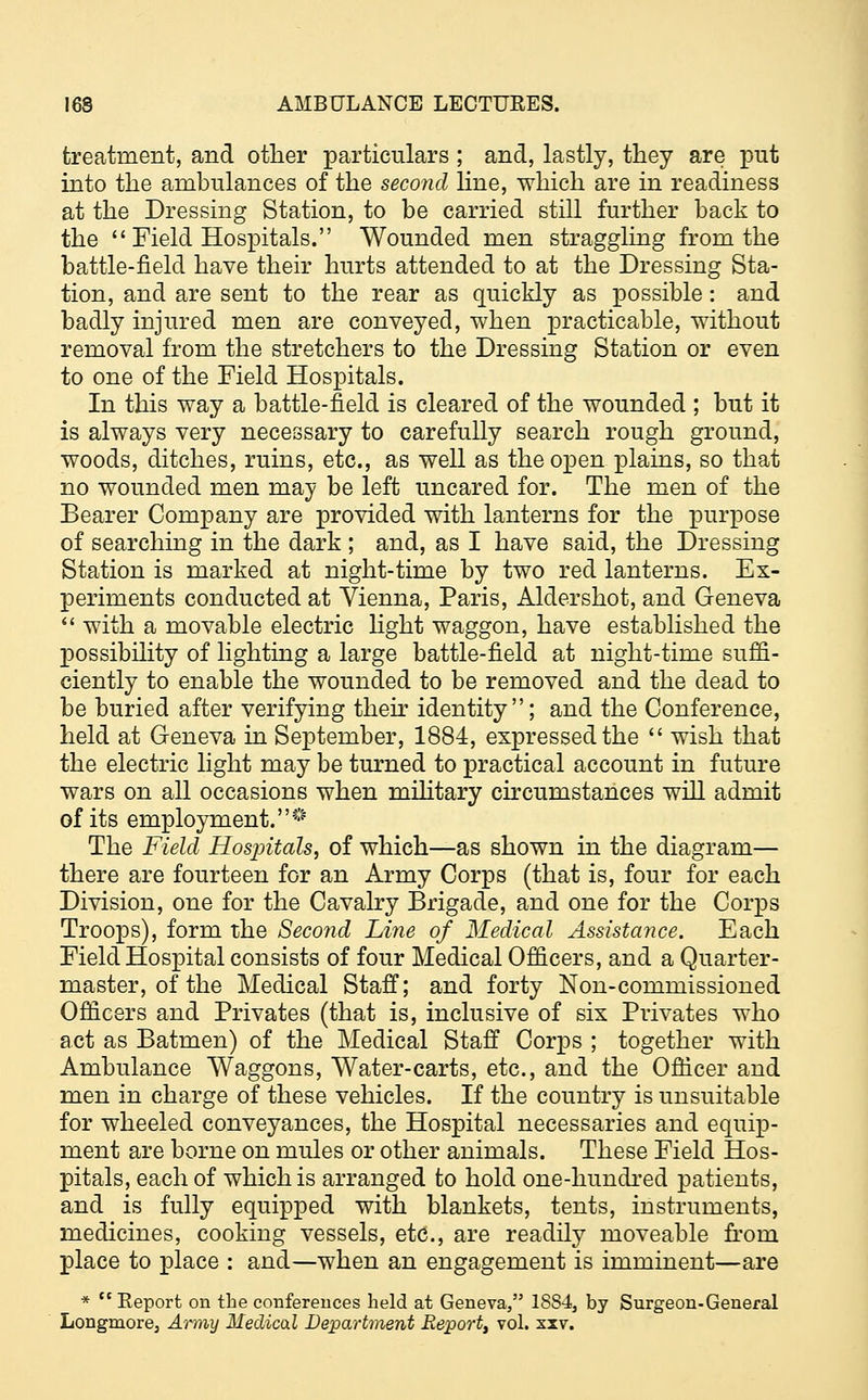 treatment, and other particulars ; and, lastly, they are put into the ambulances of the second hue, which are in readiness at the Dressing Station, to be carried still further back to the  Field Hospitals. Wounded men straggling from the battle-field have their hurts attended to at the Dressing Sta- tion, and are sent to the rear as quickly as possible: and badly injured men are conveyed, when practicable, without removal from the stretchers to the Dressing Station or even to one of the Field Hospitals. In this way a battle-field is cleared of the wounded ; but it is always very necessary to carefully search rough ground, woods, ditches, ruins, etc., as well as the open plains, so that no wounded men may be left uncared for. The men of the Bearer Company are provided with lanterns for the purpose of searching in the dark ; and, as I have said, the Dressing Station is marked at night-time by two red lanterns. Ex- periments conducted at Vienna, Paris, Aldershot, and Geneva  with a movable electric light waggon, have established the possibility of lighting a large battle-field at night-time suffi- ciently to enable the wounded to be removed and the dead to be buried after verifying their identity; and the Conference, held at Geneva in September, 1884, expressed the  wish that the electric light may be turned to practical account in future wars on all occasions when military circumstances will admit of its employment.^ The Field Hosjritals, of which—as shown in the diagram— there are fourteen for an Army Corps (that is, four for each Division, one for the Cavalry Brigade, and one for the Corps Troops), form the Second Line of Medical Assistance. Each Field Hospital consists of four Medical Officers, and a Quarter- master, of the Medical Staff; and forty Non-commissioned Officers and Privates (that is, inclusive of six Privates who act as Batmen) of the Medical Staff Corps ; together with Ambulance Waggons, Water-carts, etc., and the Officer and men in charge of these vehicles. If the country is unsuitable for wheeled conveyances, the Hospital necessaries and equip- ment are borne on mules or other animals. These Field Hos- pitals, each of which is arranged to hold one-hundred patients, and is fully equipped with blankets, tents, instruments, medicines, cooking vessels, etc., are readily moveable from place to place : and—when an engagement is imminent—are * Report on the conferences held at Geneva, 1884, by Surgeon-General Longmore3 Army Medical Department Report, vol. xxv.