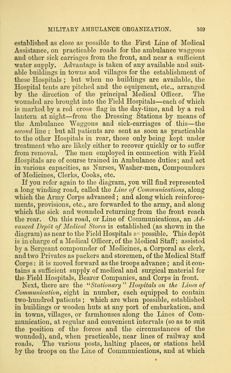 established as close as possible to the First Line of Medical Assistance, on practicable roads for the ambulance waggons and other sick carriages from the front, and near a sufficient water supply. Advantage is taken of any available and suit- able buildings in towns and villages for the establishment of these Hospitals ; but when no buildings are available, the Hospital tents are pitched and the equipment, etc., arranged by the direction of the principal Medical Officer. The wounded are brought into the Field Hospitals—each of which is marked by a red cross flag in the day-time, and by a red lantern at night—from the Dressing Stations by means of the Ambulance Waggons and sick-carriages of this—the second line : but all patients are sent as soon as practicable to the other Hospitals in rear, those only being kept under treatment who are likely either to recover quickly or to suffer from removal. The men employed in connection with Field Hospitals are of course trained in Ambulance duties; and act in various capacities, as Nurses, Washer-men, Compounders of Medicines, Clerks, Cooks, etc. If you refer again to the diagram, you will find represented a long winding road, called the Line of Communications, along which the Army Corps advanced; and along which reinforce- ments, provisions, etc., are forwarded to the army, and along which the sick and wounded returning from the front reach the rear. On this road, or Line of Communications, an Ad- vanced Depot of Medical Stores is established (as shown in the diagram) as near to the Field Hospitals a r possible. This depot is in charge of a Medical Officer, of the Medical Staff; assisted by a Sergeant compounder of Medicines, a Corporal as clerk, and two Privates as packers and storemen, of the Medical Staff Corps: it is moved forward as the troops advance; and it con- tains a sufficient supply of medical and surgical material for the Field Hospitals, Bearer Companies, and Corps in front. Next, there are the Stationary Hospitals on the Lines of Communication, eight in number, each equipped to contain two-hundred patients ; which are when possible, established in buildings or wooden huts at any port of embarkation, and in towns, villages, or farmhouses along the Lines of Com- munication, at regular and convenient intervals (so as to suit the position of the forces and the circumstances of the wounded), and, when practicable, near lines of railway and roads. The various posts, halting places, or stations held by the troops on the Line of Communications, and at which