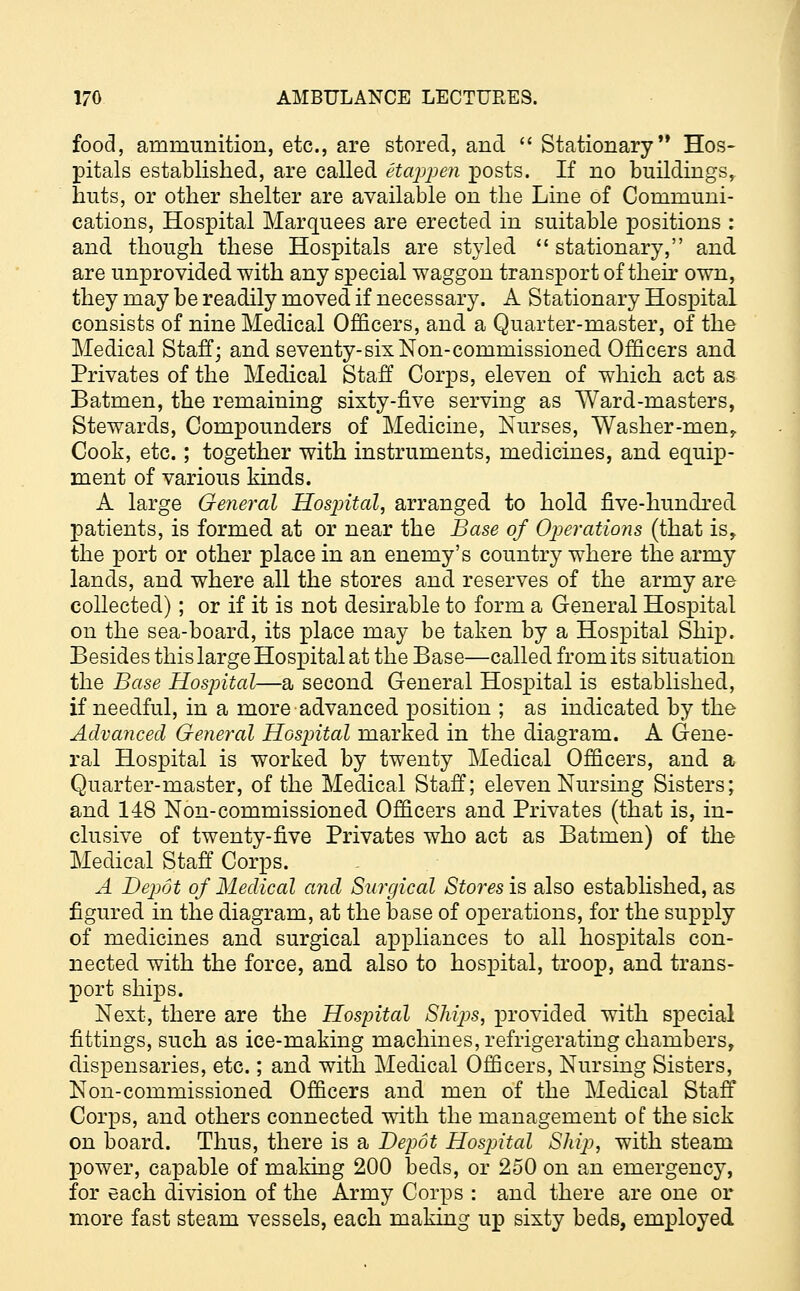 food, ammunition, etc., are stored, and  Stationary Hos- pitals established, are called etappen posts. If no buildings, huts, or other shelter are available on the Line of Communi- cations, Hospital Marquees are erected in suitable positions : and though these Hospitals are styled  stationary, and are unprovided with any special waggon transport of their own, they may be readily moved if necessary. A Stationary Hospital consists of nine Medical Officers, and a Quarter-master, of the Medical Staff; and seventy-six Non-commissioned Officers and Privates of the Medical Staff Corps, eleven of which act as Batmen, the remaining sixty-five serving as Ward-masters, Stewards, Compounders of Medicine, Nurses, Washer -men, Cook, etc.; together with instruments, medicines, and equip- ment of various kinds. A large General Hospital, arranged to hold five-hundred patients, is formed at or near the Base of Operations (that is, the port or other place in an enemy's country where the army lands, and where all the stores and reserves of the army are collected); or if it is not desirable to form a General Hospital on the sea-board, its place may be taken by a Hospital Ship. Besides this large Hospital at the Base—called from its situation the Base Hospital—a second General Hospital is established, if needful, in a more advanced position ; as indicated by the Advanced General Hospital marked in the diagram. A Gene- ral Hospital is worked by twenty Medical Officers, and a Quarter-master, of the Medical Staff; eleven Nursing Sisters; and 148 Non-commissioned Officers and Privates (that is, in- clusive of twenty-five Privates who act as Batmen) of the Medical Staff Corps. A Depot of Medical and Surgical Stores is also established, as figured in the diagram, at the base of operations, for the supply of medicines and surgical appliances to all hospitals con- nected with the force, and also to hospital, troop, and trans- port ships. Next, there are the Hospital Ships, provided with special fittings, such as ice-making machines, refrigerating chambers, dispensaries, etc.; and with Medical Officers, Nursing Sisters, Non-commissioned Officers and men of the Medical Staff Corps, and others connected with the management of the sick on board. Thus, there is a Depot Hospital Ship, with steam power, capable of making 200 beds, or 250 on an emergency, for each division of the Army Corps : and there are one or more fast steam vessels, each making up sixty beds, employed