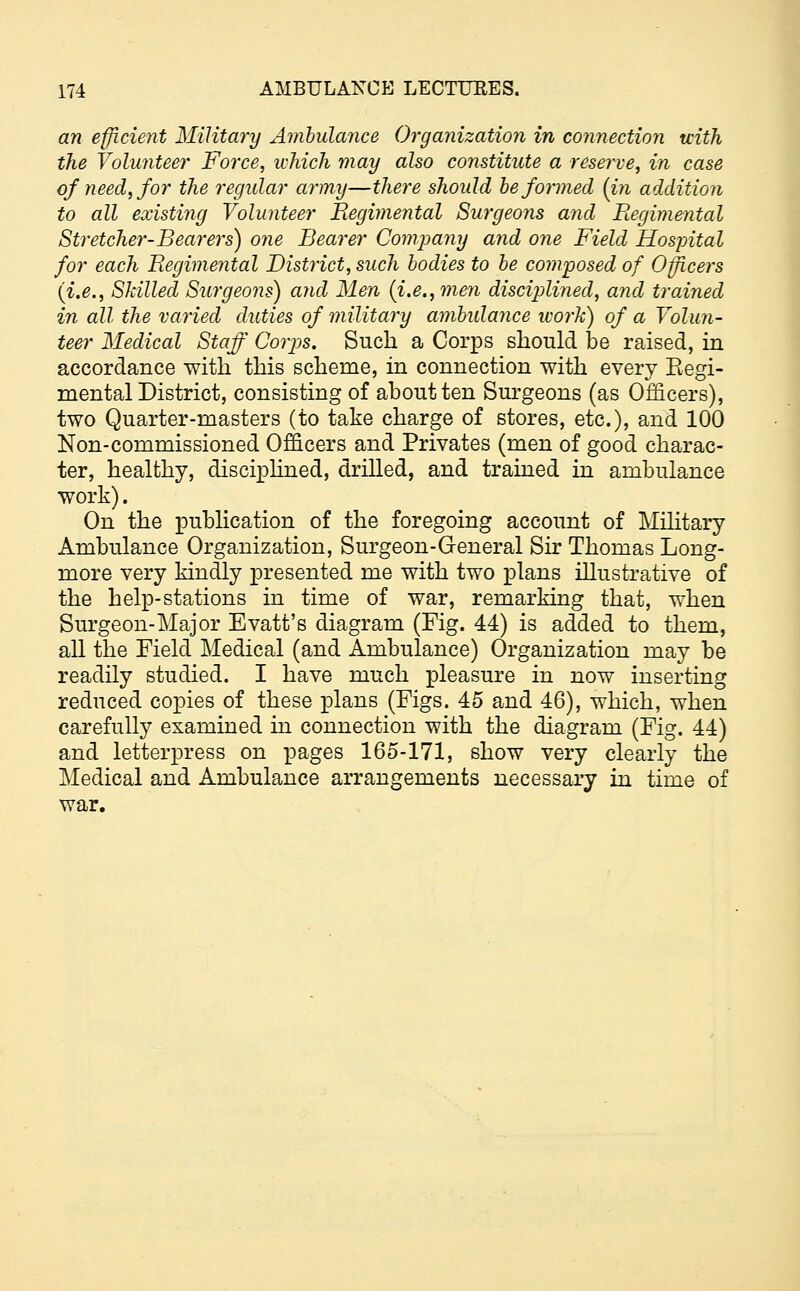an efficient Military Ambulance Organization in connection with the Volunteer Force, which may also constitute a reserve, in case of need, for the regular army—there should be formed (in addition to all existing Volunteer Regimental Surgeons and Regimental Stretcher-Bearers) one Bearer Company and one Field Hospital for each Regimental District, such bodies to be composed of Officers (i.e., Skilled Surgeons) and Men {i.e., men disciplined, and trained in all the varied duties of military ambulance work) of a Volun- teer Medical Staff Corps. Such a Corps should be raised, in accordance with this scheme, in connection with every Regi- mental District, consisting of about ten Surgeons (as Officers), two Quarter-masters (to take charge of stores, etc.), and 100 Non-commissioned Officers and Privates (men of good charac- ter, healthy, disciplined, drilled, and trained in ambulance work). On the publication of the foregoing account of Military Ambulance Organization, Surgeon-General Sir Thomas Long- more very kindly presented me with two plans illustrative of the help-stations in time of war, remarking that, when Surgeon-Major Evatt's diagram (Fig. 44) is added to them, all the Field Medical (and Ambulance) Organization may be readily studied. I have much pleasure in now inserting reduced copies of these plans (Figs. 45 and 46), which, when carefully examined in connection with the diagram (Fig. 44) and letterpress on pages 165-171, show very clearly the Medical and Ambulance arrangements necessary in time of war.