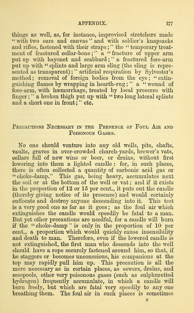 things as well, as, for instance, improvised stretchers made  with two oars and canvas  and with soldier's knapsacks and rifles, fastened with their straps ;  the  temporary treat- ment of fractured collar-bone; a fracture of upper arm put up with bayonet and scabbard; a fractured fore-arm put up with  splints and large arm sling (the sling is repre- sented as transparent);  artificial respiration by Sylvester's method; removal of foreign bodies from the eye; extin- guishing flames by wrapping in hearth-rug ;  a  wound of fore-arm, with hemorrhage, treated by local pressure with finger;  a broken thigh put up with  two long lateral splints and a short one in front;  etc. Precautions Necessary in the Presence op Foul Air and Poisonous Gases. No one should venture into any old wells, pits, shafts, vaults, graves in over-crowded church-yards, brewer's vats, cellars full of new wine or beer, or drains, without first lowering into them a lighted candle : for, in such places, there is often collected a quantity of carbonic acid gas or choke-damp. This gas, being heavy, accumulates next the soil or at the bottom of the well or vat; and if it exists in the proportion of 12 or 15 per cent., it puts out the candle (thereby giving notice of its presence) and would certainly suffocate and destroy anyone descending into it. This test is a very good one as far as it goes; as the foul air which extinguishes the candle would speedily be fatal to a man. But yet other precautions are needful, for a candle will burn if the  choke-damp  is only in the proportion of 10 per cent., a proportion which would quickly cause insensibility and death to man. Therefore, even if the lowered candle is not extinguished, the first man who descends into the well should have a rope securely fastened around him, so that, if he staggers or becomes unconscious, his companions at the top may rapidly pull him up. This precaution is all the more necessary as in certain places, as sewers, drains, and cesspools, other very poisonous gases (such as sulphuretted hydrogen) frequently accumulate, in which a candle will burn freely, but which are fatal very speedily to any one breathing them. The foul air in such places is sometimes