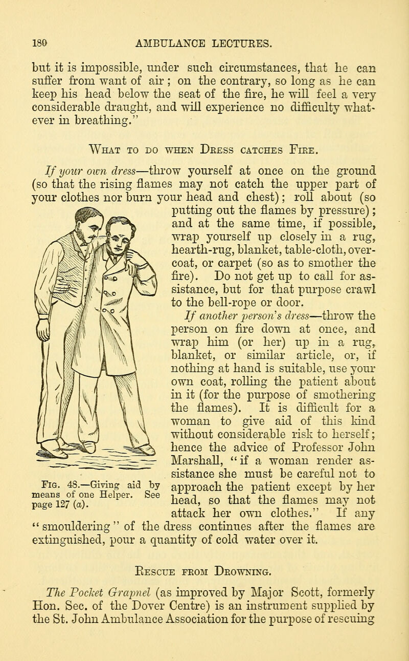 but it is impossible, under such circumstances, that he can suffer from want of air; on the contrary, so long as he can keep his head below the seat of the fire, he will feel a very considerable draught, and will experience no difficulty what- ever in breathing. What to do when Deess catches Fire. If your own dress—throw yourself at once on the ground (so that the rising flames may not catch the upper j>art of your clothes nor burn your head and chest); roll about (so putting out the flames by pressure); and at the same time, if possible, wrap yourself up closely in a rug, hearth-rug, blanket, table-cloth, over- coat, or carpet (so as to smother the fire). Do not get up to call for as- sistance, but for that purpose crawl to the bell-rope or door. If another person's dress—throw the person on fire down at once, and wrap him (or her) up in a rug, blanket, or similar article, or, if nothing at hand is suitable, use your own coat, rolling the patient about in it (for the purpose of smothering the flames). It is difficult for a woman to give aid of this kind without considerable risk to herself; hence the advice of Professor John Marshall,  if a woman render as- sistance she must be careful not to approach the patient except by her head, so that the flames may not attack her own clothes. If any smouldering of the dress continues after the flames are extinguished, pour a quantity of cold water over it. Fig. 48.—Giving aid by means of one Helper. See page 127 (a). Eescue fkom Dkowning. The Pocket Grapnel (as improved by Major Scott, formerly Hon. Sec. of the Dover Centre) is an instrument supplied by the St. John Ambulance Association for the purpose of rescuing