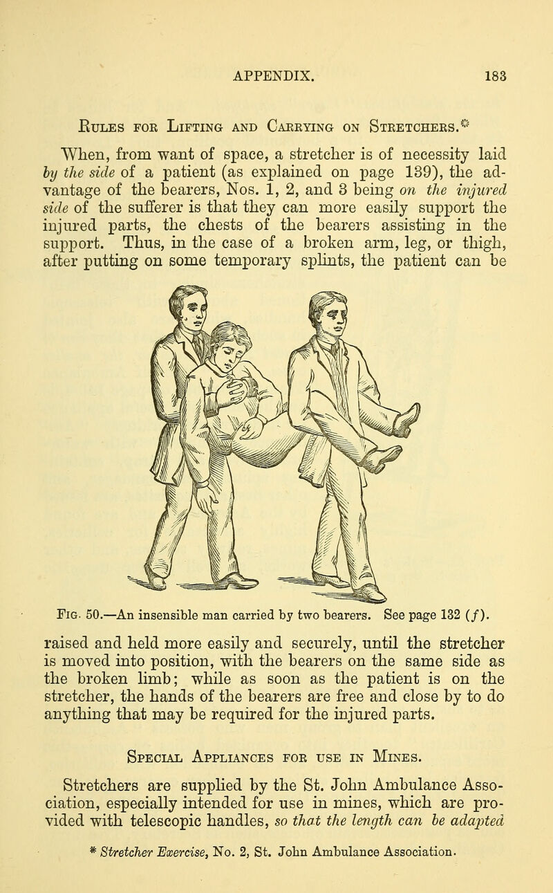 Rules for Lifting and Carrying on Stretchers.^ When, from want of space, a stretcher is of necessity laid by the side of a patient (as explained on page 139), the ad- vantage of the bearers, Nos. 1, 2, and 3 being on the injured side of the sufferer is that they can more easily support the injured parts, the chests of the bearers assisting in the support. Thus, in the case of a broken arm, leg, or thigh, after putting on some temporary splints, the patient can be Fig. 50.—An insensible man carried by two bearers. See page 132 (/). raised and held more easily and securely, until the stretcher is moved into position, with the bearers on the same side as the broken limb; while as soon as the patient is on the stretcher, the hands of the bearers are free and close by to do anything that may be required for the injured parts. Special Appliances for use in Mines. Stretchers are supplied by the St. John Ambulance Asso- ciation, especially intended for use in mines, which are pro- vided with telescopic handles, so that the length can be adapted * Stretcher Exercise, No. 2, St. John Ambulance Association.