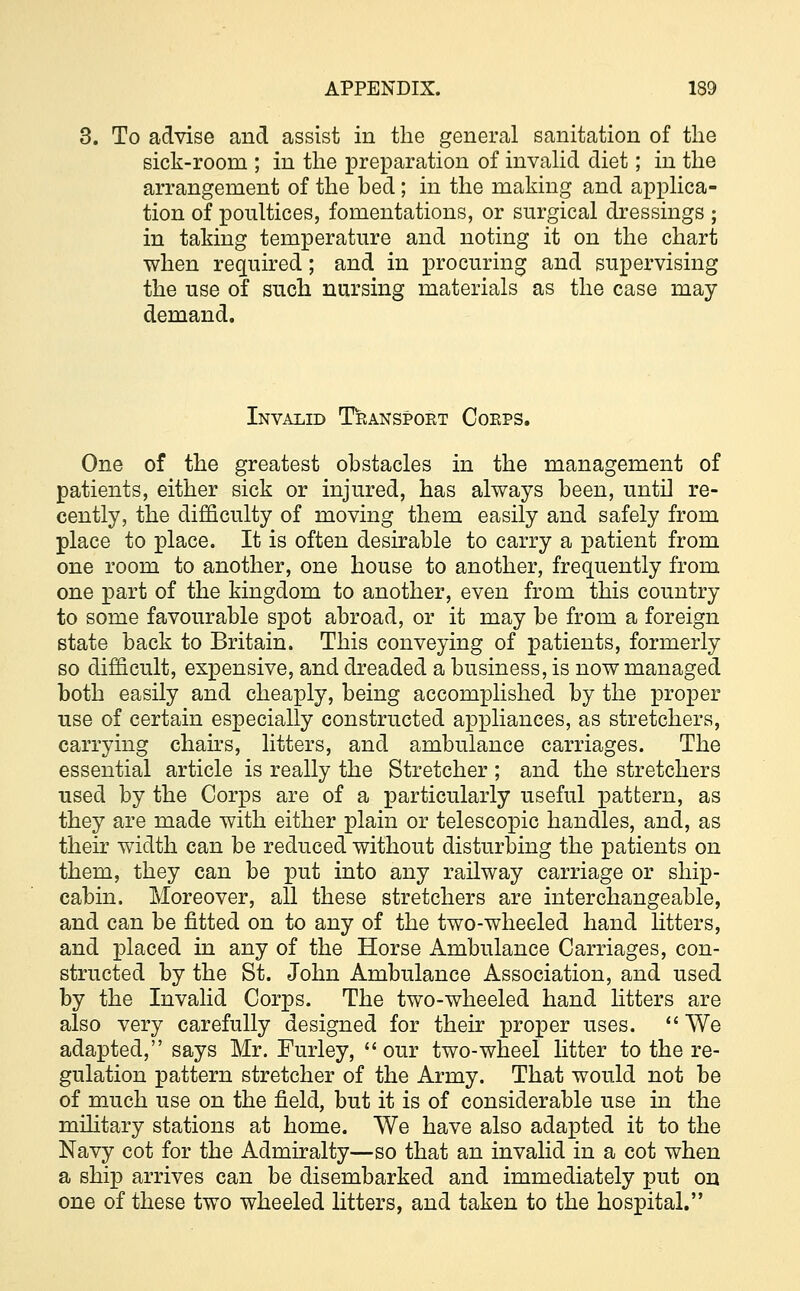 To advise and assist in the general sanitation of the sick-room ; in the preparation of invalid diet; in the arrangement of the bed; in the making and applica- tion of poultices, fomentations, or surgical dressings ; in taking temperature and noting it on the chart when required; and in procuring and supervising the use of such nursing materials as the case may demand. Invalid Transport Corps. One of the greatest obstacles in the management of patients, either sick or injured, has always been, until re- cently, the difficulty of moving them easily and safely from place to place. It is often desirable to carry a patient from one room to another, one house to another, frequently from one part of the kingdom to another, even from this country to some favourable spot abroad, or it may be from a foreign state back to Britain. This conveying of patients, formerly so difficult, expensive, and dreaded a business, is now managed both easily and cheaply, being accomplished by the proper use of certain especially constructed appliances, as stretchers, carrying chairs, litters, and ambulance carriages. The essential article is really the Stretcher ; and the stretchers used by the Corps are of a particularly useful pattern, as they are made with either plain or telescopic handles, and, as their width can be reduced without disturbing the patients on them, they can be put into any railway carriage or ship- cabin. Moreover, all these stretchers are interchangeable, and can be fitted on to any of the two-wheeled hand litters, and placed in any of the Horse Ambulance Carriages, con- structed by the St. John Ambulance Association, and used by the Invalid Corps. The two-wheeled hand litters are also very carefully designed for their proper uses.  We adapted, says Mr. Furley, our two-wheel litter to the re- gulation pattern stretcher of the Army. That would not be of much use on the field, but it is of considerable use in the military stations at home. We have also adapted it to the Navy cot for the Admiralty—so that an invalid in a cot when a ship arrives can be disembarked and immediately put on one of these two wheeled litters, and taken to the hospital.