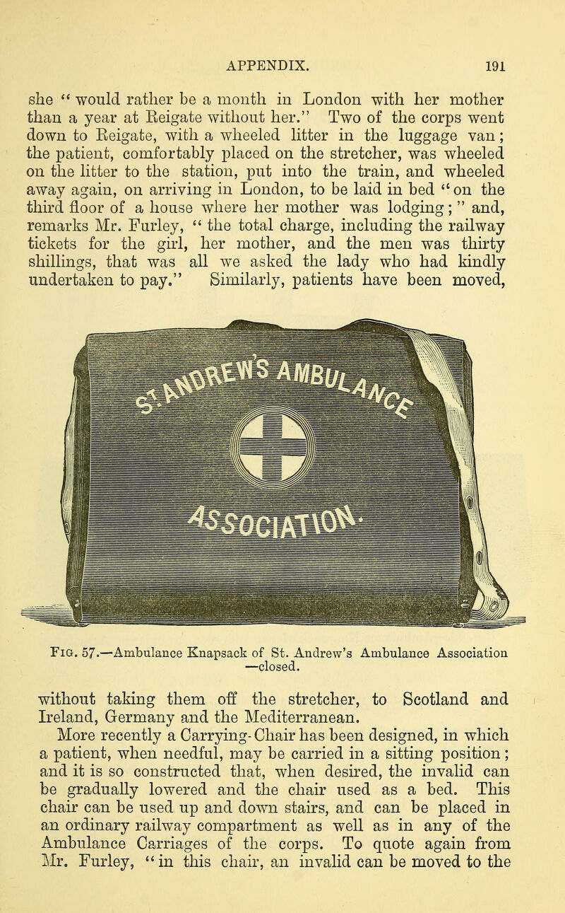 she  would rather be a month in London with her mother than a year at Eeigate without her. Two of the corps went down to Eeigate, with a wheeled litter in the luggage van; the patient, comfortably placed on the stretcher, was wheeled on the litter to the station, put into the train, and wheeled away again, on arriving in London, to be laid in bed  on the third floor of a house where her mother was lodging;  and, remarks Mr. Furley,  the total charge, including the railway tickets for the girl, her mother, and the men was thirty shillings, that was all we asked the lady who had kindly undertaken to pay. Similarly, patients have been moved, Fig. 57. •Ambulance Knapsack of St. Andrew's Ambulance Association —closed. without taking them off the stretcher, to Scotland and Ireland, Germany and the Mediterranean. More recently a Carrying-Chair has been designed, in which a patient, when needful, may be carried in a sitting position; and it is so constructed that, when desired, the invalid can be gradually lowered and the chair used as a bed. This chair can be used up and down stairs, and can be placed in an ordinary railway compartment as well as in any of the Ambulance Carriages of the corps. To quote again from Mr. Furley, in this chair, an invalid can be moved to the