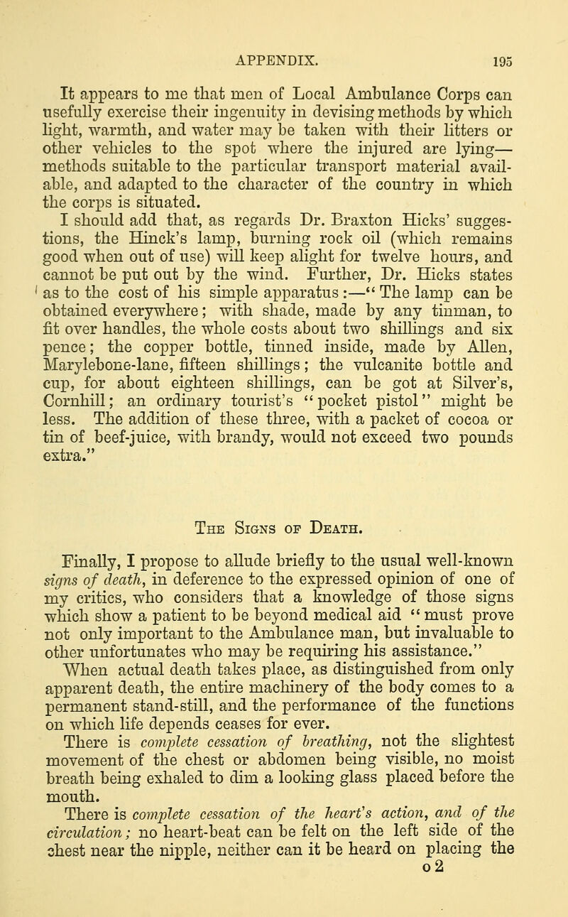 It appears to me that men of Local Ambulance Corps can usefully exercise their ingenuity in devising methods by which light, warmth, and water may be taken with their litters or other vehicles to the spot where the injured are lying— methods suitable to the particular transport material avail- able, and adapted to the character of the country in which the corps is situated. I should add that, as regards Dr. Braxton Hicks' sugges- tions, the Hinck's lamp, burning rock oil (which remains good when out of use) will keep alight for twelve hours, and cannot be put out by the wind. Further, Dr. Hicks states 1 as to the cost of his simple apparatus :— The lamp can be obtained everywhere; with shade, made by any tinman, to fit over handles, the whole costs about two shillings and six pence; the copper bottle, tinned inside, made by Allen, Marylebone-lane, fifteen shillings; the vulcanite bottle and cup, for about eighteen shillings, can be got at Silver's, Cornhill; an ordinary tourist's pocket pistol might be less. The addition of these three, with a packet of cocoa or tin of beef-juice, with brandy, would not exceed two pounds extra. The Signs op Death. Finally, I propose to allude briefly to the usual well-known signs of death, in deference to the expressed opinion of one of my critics, who considers that a knowledge of those signs which show a patient to be beyond medical aid  must prove not only important to the Ambulance man, but invaluable to other unfortunates who may be requiring his assistance. When actual death takes place, as distinguished from only apparent death, the entire machinery of the body comes to a permanent stand-still, and the performance of the functions on which life depends ceases for ever. There is complete cessation of breathing, not the slightest movement of the chest or abdomen being visible, no moist breath being exhaled to dim a looking glass placed before the mouth. There is complete cessation of the heart's action, and of the circulation; no heart-beat can be felt on the left side of the chest near the nipple, neither can it be heard on placing the o2