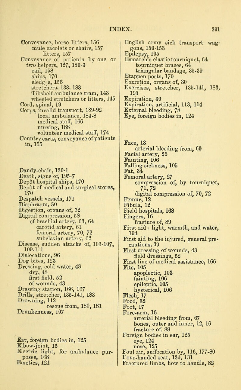 Conveyance, horse litters, 156 mule cacolets or chairs, 157 litters, 157 Conveyance of patients by one or two helpers, 127,180-3 rail, 158 ships, 170 sledg s, 156 stretchers, 133, 183 Tibshelf ambulance tram, 143 wheeled stretchers or litters, 145 Cord, spinal, 19 Corps, invalid transport, 189-92 local ambulance, 184-8 medical staff, 166 nursing, 188 volunteer medical staff, 174 Country carts, conveyance of patients in, 155 Dandy-chair, 130-1 Death, signs of, 195-7 Depot hospital ships, 170 Depot of medical and surgical stores, 170 Despatch vessels, 171 Diaphragm, 30 Digestion, organs of, 32 Digital compression, 58 of brachial artery, 63, 64 carotid artery, 61 femoral artery, 70, 72 subclavian artery, 62 Disease, sudden attacks of, 103-107, 109-111 Dislocations, 96 Dog bites, 123 Dressing, cold water, 48 dr/, 48 first field, 52 of wounds, 43 Dressing station, 166, 167 Drills, stretcher, 135-141, 183 Drowning, 112 rescue from, 180, 181 Drunkenness, 107 Ear, foreign bodies in, 125 Elbow-joint, 16 Electric light, for ambulance pur- poses, 168 Emetics, 121 English army sick transport wag- gons, 150-153 Epilepsy, 105 Esmarch's elastic tourniquet, 64 tourniquet braces, 64 triangular bandage, 35-39 Etappen posts, 170 Excretion, organs of, 30 Exercises, stretcher, 135-141, 183, 193 Expiration, 30 Expiration, artificial, 113, 114 External bleeding, 78 Eye, foreign bodies in, 124 Face, 13 arterial bleeding from, 60 Facial artery, 26 Fainting, 106 Falling sickness, 105 Fat, 34 Femoral artery, 27 compression of, by tourniquet, 71,72 digital compression of, 70, 72 Femur, 12 Fibula, 12 Field hospitals, 168 Fingers, 16 fracture of, 89 First aid: light, warmth, and water, 194 First aid to the injured, general pre- cautions, 39 First dressing of wounds, 43 field dressings, 52 First line of medical assistance, 166 Fits, 105 apoplectic, 103 fainting, 106 epileptic, 105 hysterical, 106 Flesh, 17 Food, 32 Foot, 17 Fore-arm, 16 arterial bleeding from, 67 bones, outer and inner, 12, 16 fracture of, 88 Foreign bodies in ear, 125 eye, 124 nose, 125 Foul air, suffocation by, 116, 177-80 Four-handed seat, 130, 131 Fractured limbs, how to handle, 82