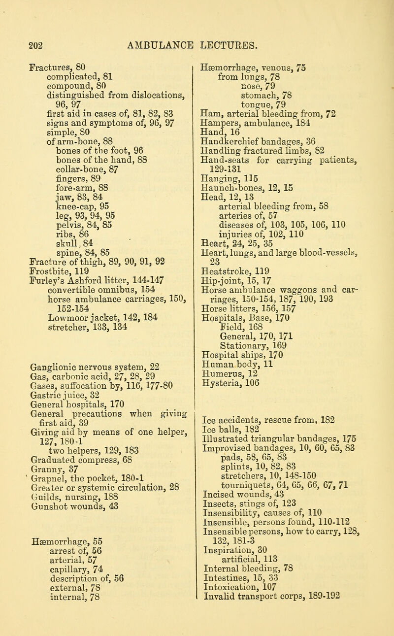 Fractures, 80 complicated, 81 compound, 80 distinguished from dislocations, 96,97 first aid in cases of, 81, 82, 83 signs and symptoms of, 96, 97 simple, SO of arm-bone, 88 bones of the foot, 96 bones of the hand, 88 collar-bone, 87 fingers, 89 fore-arm, 88 jaw, 83, 84 knee-cap, 95 leg, 93, 94, 95 pelvis, 84, 85 ribs, 86 skull ,84 spine, 84, 85 Fracture of thigh, 89, 90, 91, 92 Frostbite, 119 Furley's Ashford litter, 144-147 convertible omnibus, 154 horse ambulance carriages, 150, 152-154 Lowmoor jacket, 142,184 stretcher, 133, 134 Ganglionic nervous system, 22 Gas, carbonic acid, 27, 28, 29 Gases, suffocation by, 116, 177-80 Gastric juice, 32 General hospitals, 170 General precautions when giving first aid, 39 Giving aid by means of one helper, 127, 1S0-1 two helpers, 129, 183 Graduated compress, 68 Granny, 37 Grapnel, the pocket, 180-1 Greater or systemic circulation, 28 Guilds, nursing, 1S8 Gunshot wounds, 43 Haemorrhage, 55 arrest of, 56 arterial, 57 capillary, 74 description of, 56 external, 78 internal, 78 Haemorrhage, venous, 75 from lungs, 78 nose, 79 stomach, 78 tongue, 79 Ham, arterial bleeding from, 72 Hampers, ambulance, 184 Hand, 16 Handkerchief bandages, 36 Handling fractured limbs, 82 Hand-seats for carrying patients, 129-131 Hanging, 115 Haunch-bones, 12, 15 Head, 12, 13 arterial bleeding from, 58 arteries of, 57 diseases of, 103, 105, 106, 110 injuries of, 102, 110 Heartj 24, 25, 35 Heart, lungs, and large blood-vessels, 23 Heatstroke, 119 Hip-joint, 15, 17 Horse ambulance waggons and car- riages, 150-154,187, 190, 193 Horse litters, 156, 157 Hospitals, Base, 170 Field, 168 General, 170,171 Stationary, 169 Hospital ships, 170 Human body, 11 Humerus, 12 Hysteria, 106 Ice accidents, rescue from, 182 Ice balls, 182 Illustrated triangular bandages, 175 Improvised bandages, 10, 60, 65, 83 pads, 58, 65, S3 splints, 10, 82, 83 stretchers, 10, 14S-150 tourniquets, 64, 65, 66, 67j 71 Incised wounds, 43 Insects, stings of, 123 Insensibility, causes of, 110 Insensible, persons found, 110-112 Insensible persons, how to carry, 128, 132, 1S1-3 Inspiration, 30 artificial, 113 Internal bleeding, 78 Intestines, 15, 33 Intoxication, 107 Invalid transport corps, 189-192