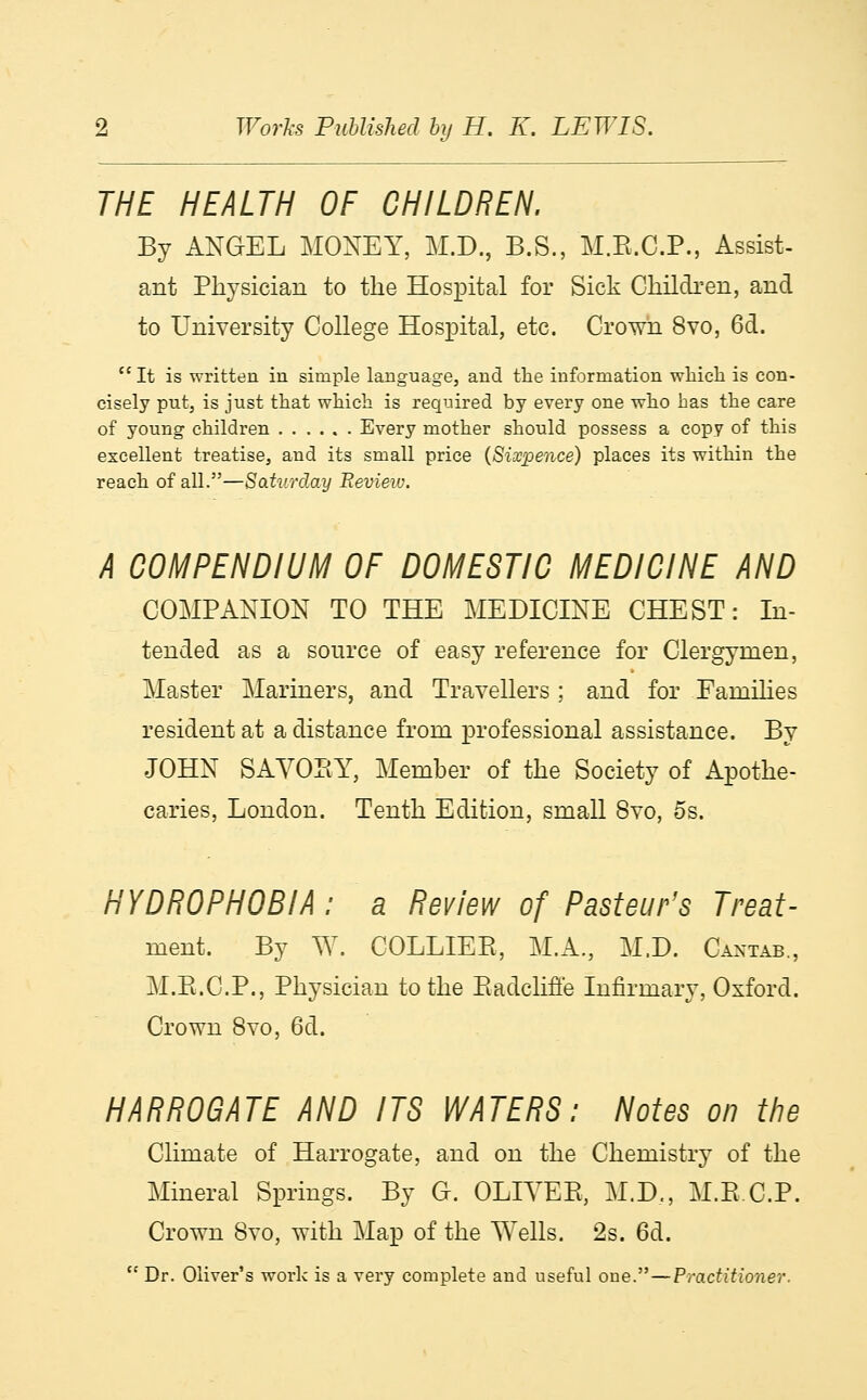 THE HEALTH OF CHILDREN. By ANGEL MONEY, M.D., B.S., M.R.C.P., Assist- ant Physician to the Hospital for Sick Children, and to University College Hospital, etc. Crown 8vo, 6d. It is written in simple language, and the information which is con- cisely put, is just that which is required by every one who has the care of young children Every mother should possess a copy of this excellent treatise, and its small price (Sixpence) places its within the reach of all.—Saturday Review. A COMPENDIUM OF DOMESTIC MEDICINE AND COMPANION TO THE MEDICINE CHEST: In- tended as a source of easy reference for Clergymen, Master Mariners, and Travellers ; and for Families resident at a distance from professional assistance. By JOHN SAVORY, Member of the Society of Apothe- caries, London. Tenth Edition, small 8vo, 5s. HYDROPHOBIA: a Review of Pasteur's Treat- ment By W. COLLIER, M.A., M.D. Cantab., M.R.C.P., Physician to the RadclifYe Infirmary, Oxford. Crown 8vo, 6d. HARROGATE AND ITS WATERS: Notes on the Climate of Harrogate, and on the Chemistry of the Mineral Springs. By G. OLIVER, M.D,, M.R.C.P. Crown 8vo, with Map of the Wells. 2s. 6d.  Dr. Oliver's work is a very complete and useful one.—Practitioner.