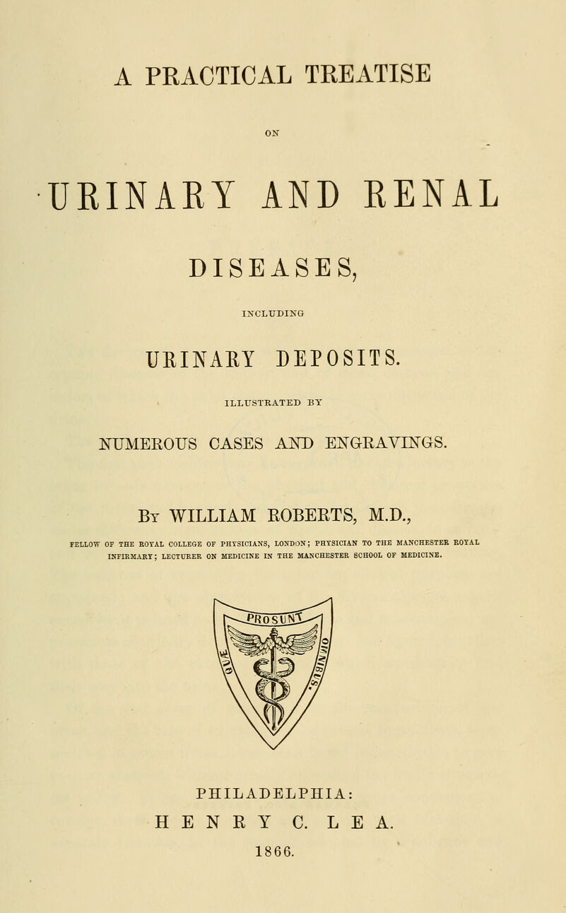 A PRACTICAL TREATISE ON URINARY AND RENAL DISEASES, INCLUDING UEINARY DEPOSITS. ILLUSTRATED BY NUMEROUS CASES AND ENGRAVINGS. By WILLIAM ROBERTS, M.D., FELLOW OF THE ROYAL COLLEGE OF PHYSICIANS, LONDON; PHYSICIAN TO THE MANCHESTER ROYAL INFIRMARY; LECTURER ON MEDICINE IN THE MANCHESTER SCHOOL OF MEDICINE. PHILADELPHIA: HENRY C. LEA. 1866.