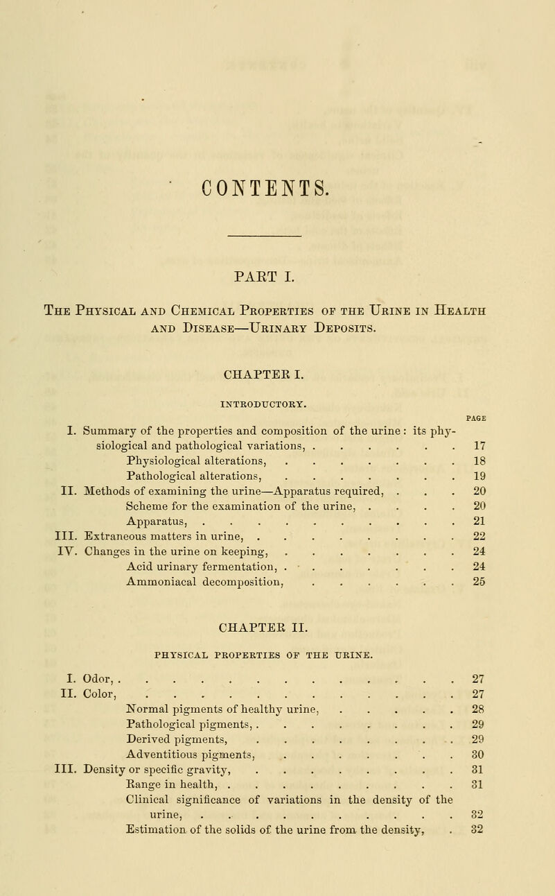 CONTENTS. PAET I. The Physical and Chemical Properties op the Urine in Health and Disease—Urinary Deposits. CHAPTER I. INTRODUCTORY. PAGE I. Summary of the properties and composition of the urine : its phy- siological and pathological variations, ...... 17 Physiological alterations, 18 Pathological alterations, 19 II. Methods of examining the urine—Apparatus required, ... 20 Scheme for the examination of the urine, .... 20 Apparatus, .21 III. Extraneous matters in urine, ........ 22 IV. Changes in the urine on keeping, ....... 24 Acid urinary fermentation, . . . . . .24 Ammoniacal decomposition, ...... 25 CHAPTER II. PHYSICAL PROPERTIES OF THE URINE. I. Odor, 27 II. Color, 27 Normal pigments of healthy urine, 28 Pathological pigments, ........ 29 Derived pigments, ........ 29 Adventitious pigments, ....... 30 III. Density or specific gravity, 31 Range in health, ......... 31 Clinical significance of variations in the density of the urine, . 32 Estimation of the solids of the urine from the density, . 32