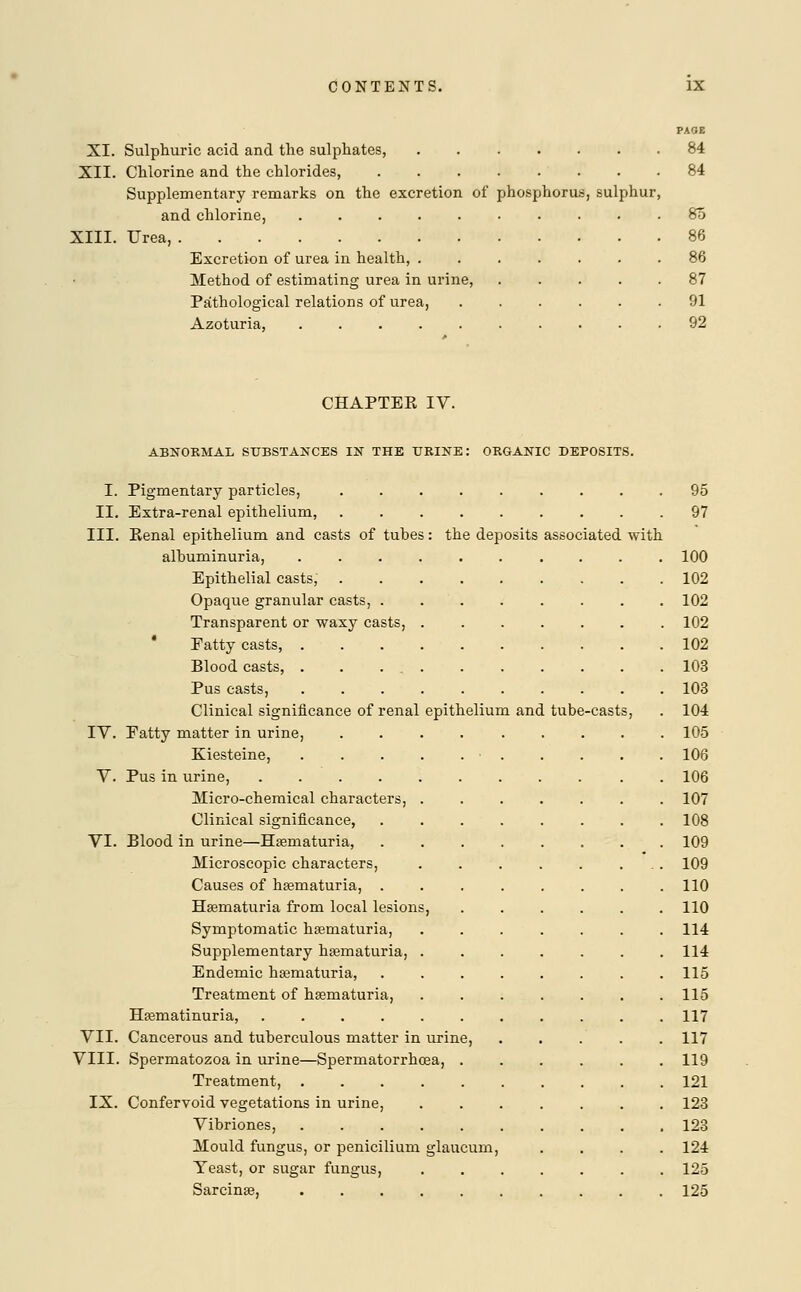 PAOE XI. Sulphuric acid and the sulphates, ....... 84 XII. Chlorine and the chlorides, 84 Supplementary remarks on the excretion of phosphorus, sulphur, and chlorine, .......... 80 XIII. Urea, 86 Excretion of urea in health, ....... 86 Method of estimating urea in urine, ..... 87 Pathological relations of urea, ...... 91 Azoturia, .......... 92 CHAPTEK IV. ABNORMAL SUBSTANCES IN THE TJRINE: ORGANIC DEPOSITS. I. Pigmentary particles, . 95 II. Extra-renal epithelium, 97 III. Eenal epithelium and casts of tubes: the deposits associated with albuminuria, .......... 100 Epithelial casts, 102 Opaque granular casts, ........ 102 Transparent or waxy casts, 102 Fatty casts, 102 Blood casts, . . . 103 Pus casts, 103 Clinical significance of renal epithelium and tube-casts, . 104 IV. Patty matter in urine, ......... 105 Kiesteine, • 106 V. Pus in urine, ........... 106 Micro-chemical characters, 107 Clinical significance, . . . . . . . .108 VI. Blood in urine—Haernaturia, 109 Microscopic characters, . . . . . ... 109 Causes of haernaturia, ........ 110 Haernaturia from local lesions, 110 Symptomatic hematuria, ....... 114 Supplementary hematuria, ....... 114 Endemic haernaturia, 115 Treatment of haernaturia, 115 Haematinuria, 117 VII. Cancerous and tuberculous matter in urine, ..... 117 VIII. Spermatozoa in urine—Spermatorrhoea, 119 Treatment, 121 IX. Confervoid vegetations in urine, ....... 123 Vibriones, .......... 123 Mould fungus, or penicilium glaucum, .... 124 Teast, or sugar fungus, ....... 125 Sarcinae, 125