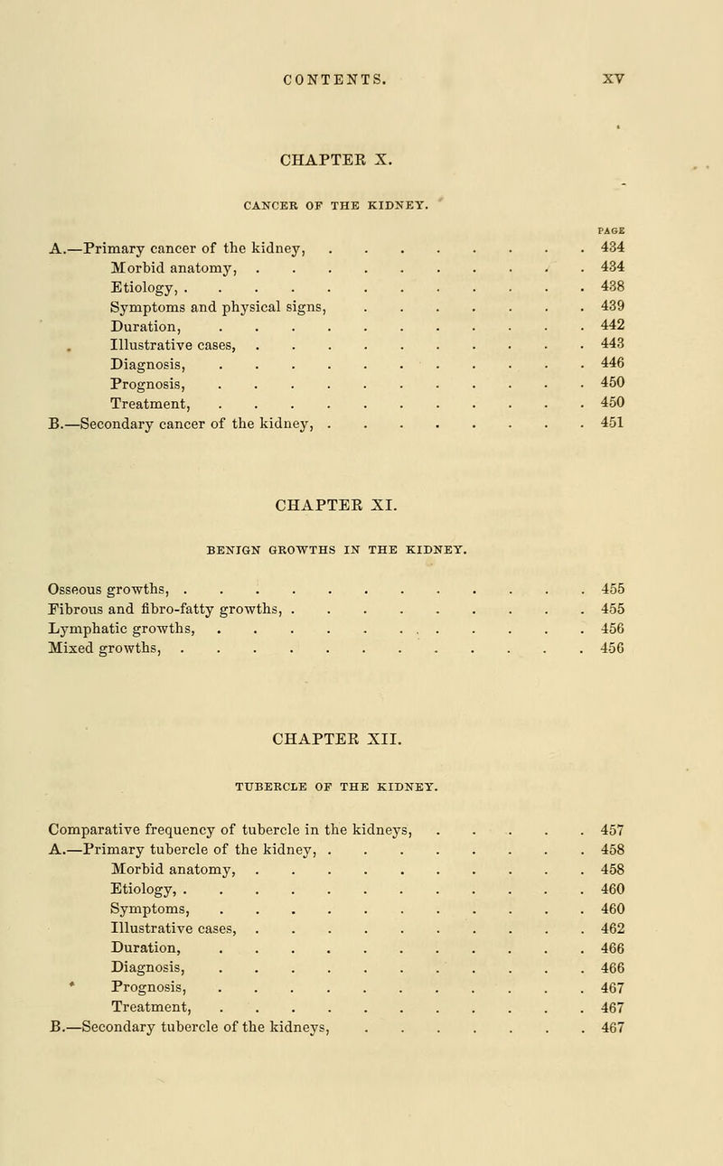 CHAPTER X. CANCER OF THE KIDNEY. PAGE A.—Primary cancer of the kidney, . 434 Morbid anatomy, 434 Etiology, 438 Symptoms and physical signs, 439 Duration, 442 Illustrative cases, .......... 443 Diagnosis, . . . . . . . . . . 446 Prognosis, ........... 450 Treatment, 450 B.—Secondary cancer of the kidney, ........ 451 CHAPTER XI. BENIGN GROWTHS IN THE KIDNEY. Osseous growths, ............ 455 Fibrous and fibro-fatty growths, 455 Lymphatic growths, 456 Mixed growths, 456 CHAPTER XII. TUBERCLE OF THE KIDNEY. Comparative frequency of tubercle in the kidneys, . . . . . 457 A.—Primary tubercle of the kidney, 458 Morbid anatomy, 458 Etiology, 460 Symptoms, 460 Illustrative cases, 462 Duration, 466 Diagnosis, . 466 Prognosis, 467 Treatment, 467 B.—Secondary tubercle of the kidneys, 467