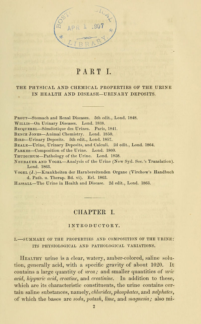 THE PHYSICAL AND CHEMICAL PROPERTIES OF THE URINE IN HEALTH AND DISEASE—URINARY DEPOSITS. Protjt—Stomach and Renal Diseases. 5th edit., Lond. 1848. Willis—On Urinary Diseases. Lond. 1838. Becquerel—Semeiotique des Urines. Paris, 1841. Bence Jones—Animal Chemistry. Lond. 1850. Bird—Urinary Deposits. 5th edit., Lond. 1857. Beale—Urine, Urinary Deposits, and Calculi. 2d edit., Lond. 1864. Parkes—Composition of the Urine. Lond. 1860. Thitdichum—Pathology of the Urine. Lond. 1858. Neubauer and Vogel—Analysis of the Urine (New Syd. Soc.'s Translation). Lond. 1863. Vogel (J.)—Krankheiten der Harnbereitenden Organe (Virchow's Handbuch d. Path. u. Therap. Bd. vi). Erl. 1863. Hassall—The Urine in Health and Disease. 2d edit., Lond. 1863. CHAPTER I. INTRODUCTORY. I.—SUMMARY OF THE PROPERTIES AND COMPOSITION OF THE URINE: ITS PHYSIOLOGICAL AND PATHOLOGICAL VARIATIONS. Healthy urine is a clear, watery, amber-colored, saline solu- tion, generally acid, with a specific gravity of about 1020. It contains a large quantity of urea; and smaller quantities of uric acid, hippuric acid, creatine, and creatinine. In addition to these, which are its characteristic constituents, the urine contains cer- tain saline substances, namely, chlorides, phosphates, and sidphatesr of which the bases are soda, potash, lime, and magnesia; also mi- 2