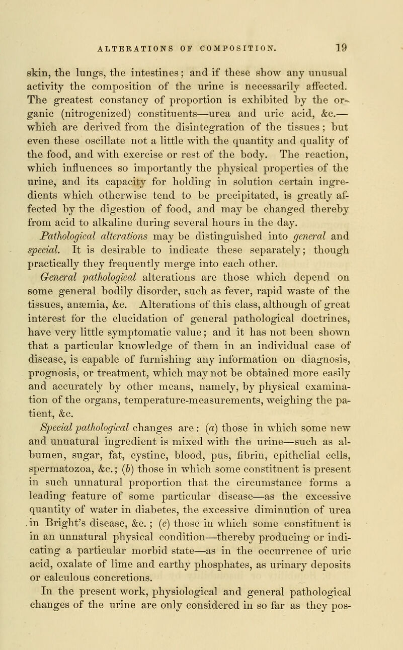 skin, the lungs, the intestines; and if these show any unusual activity the composition of the urine is necessarily affected. The greatest constancy of proportion is exhibited by the or- ganic (nitrogenized) constituents—urea and uric acid, &c.— which are derived from the disintegration of the tissues; but even these oscillate not a little with the quantity and quality of the food, and with exercise or rest of the body. The reaction, which influences so importantly the physical properties of the urine, and its capacity for holding in solution certain ingre- dients which otherwise tend to be precipitated, is greatly af- fected by the digestion of food, and may be changed thereby from acid to alkaline during several hours in the day. Pathological alterations may be distinguished into general and special. It is desirable to indicate these separately; though practically they frequently merge into each other. General pathological alterations are those which depend on some general bodily disorder, such as fever, rapid waste of the tissues, ansemia, &c. Alterations of this class, although of great interest for the elucidation of general pathological doctrines, have very little symptomatic value; and it has not been shown that a particular knowledge of them in an individual case of disease, is capable of furnishing any information on diagnosis, prognosis, or treatment, which may not be obtained more easily and accurately by other means, namely, by physical examina- tion of the organs, temperature-measurements, weighing the pa- tient, &c. Special pathological changes are : (a) those in which some new and unnatural ingredient is mixed with the urine—such as al- bumen, sugar, fat, cystine, blood, pus, fibrin, epithelial cells, spermatozoa, &c.; (b) those in which some constituent is present in such unnatural proportion that the circumstance forms a leading feature of some particular disease—as the excessive quantity of water in diabetes, the excessive diminution of urea . in Bright's disease, &c. ; (c) those in which some constituent is in an unnatural physical condition—thereby producing or indi- cating a particular morbid state—as in the occurrence of uric acid, oxalate of lime and earthy phosphates, as urinary deposits or calculous concretions. In the present work, physiological and general pathological changes of the urine are only considered in so far as they pos-
