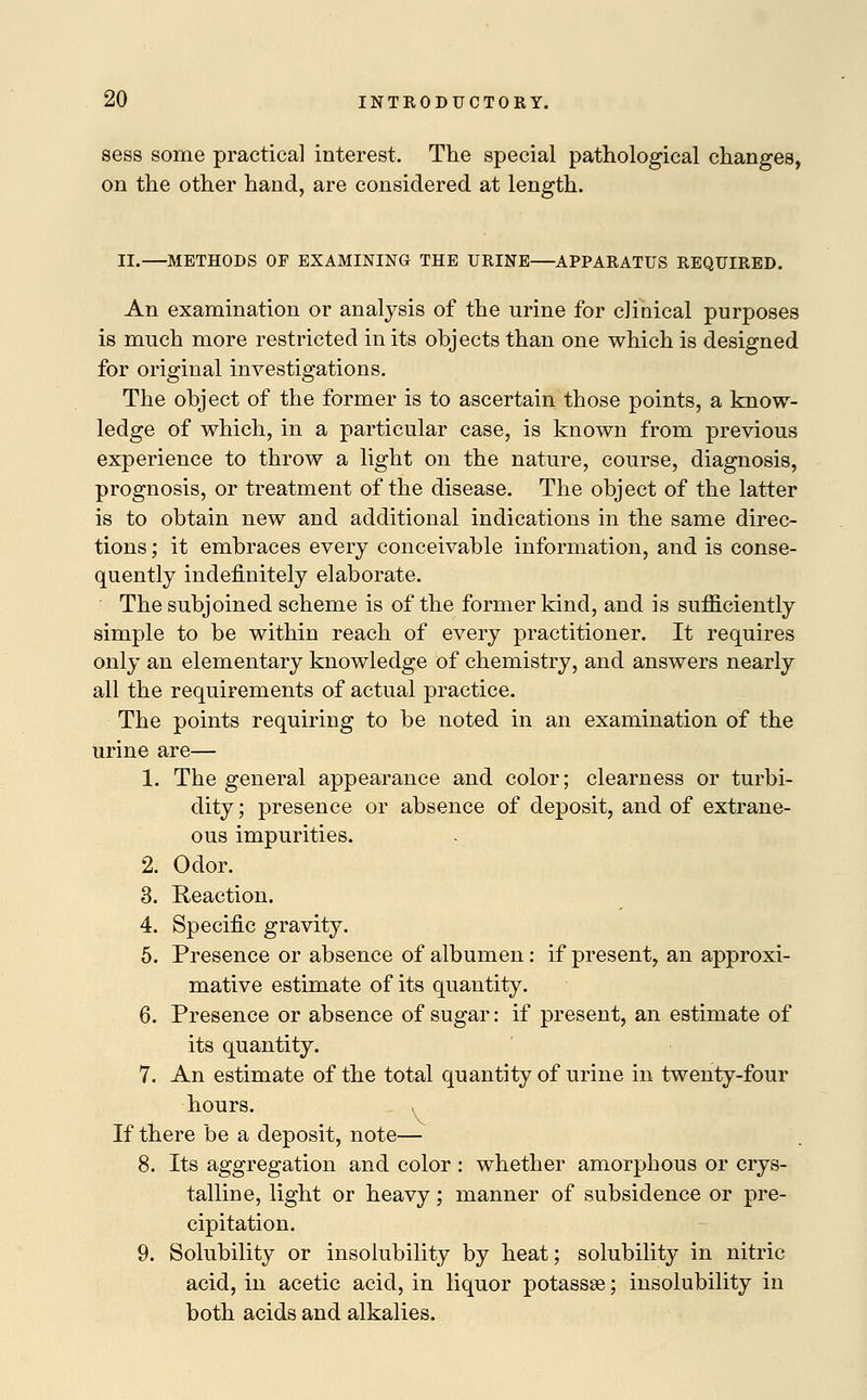 sess some practical interest. The special pathological changes, on the other hand, are considered at length. II. METHODS OF EXAMINING THE URINE APPARATUS REQUIRED. An examination or analysis of the urine for clinical purposes is much more restricted in its objects than one which is designed for original investigations. The object of the former is to ascertain those points, a know- ledge of which, in a particular case, is known from previous experience to throw a light on the nature, course, diagnosis, prognosis, or treatment of the disease. The object of the latter is to obtain new and additional indications in the same direc- tions ; it embraces every conceivable information, and is conse- quently indefinitely elaborate. The subjoined scheme is of the former kind, and is sufficiently simple to be within reach of every practitioner. It requires only an elementary knowledge of chemistry, and answers nearly all the requirements of actual practice. The points requiring to be noted in an examination of the urine are— 1. The general appearance and color; clearness or turbi- dity ; presence or absence of deposit, and of extrane- ous impurities. 2. Odor. 3. Reaction. 4. Specific gravity. 5. Presence or absence of albumen: if present, an approxi- mative estimate of its quantity. 6. Presence or absence of sugar: if present, an estimate of its quantity. 7. An estimate of the total quantity of urine in twenty-four hours. . If there be a deposit, note— 8. Its aggregation and color : whether amorphous or crys- talline, light or heavy; manner of subsidence or pre- cipitation. 9. Solubility or insolubility by heat; solubility in nitric acid, in acetic acid, in liquor potassse; insolubility in both acids and alkalies.