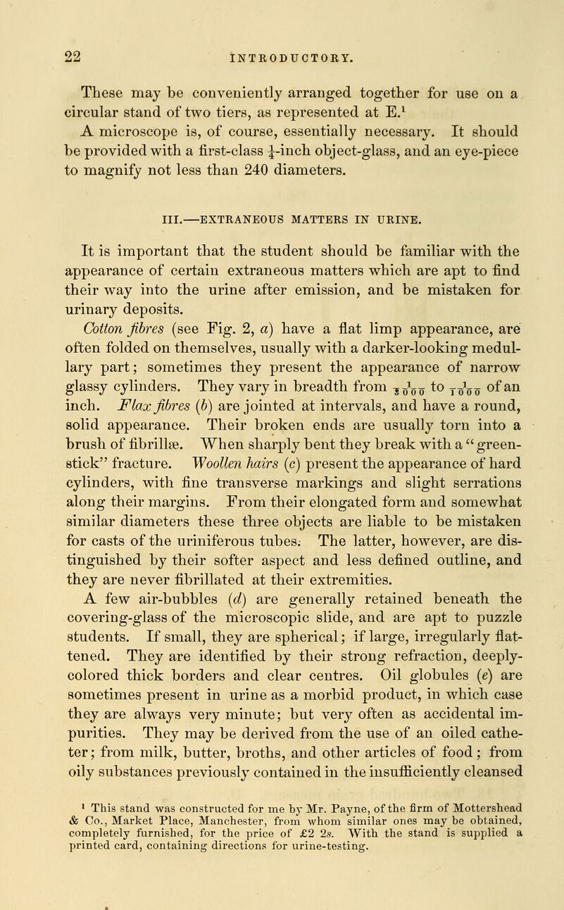 These may be conveniently arranged together for use on a circular stand of two tiers, as represented at E.1 A microscope is, of course, essentially necessary. It should be provided with a first-class J-inch object-glass, and an eye-piece to magnify not less than 240 diameters. III.—EXTRANEOUS MATTERS IN URINE. It is important that the student should be familiar with the appearance of certain extraneous matters which are apt to find their way into the urine after emission, and be mistaken for urinary deposits. Cotton fibres (see Fig. 2, a) have a flat limp appearance, are often folded on themselves, usually with a darker-looking medul- lary part; sometimes they present the appearance of narrow glassy cylinders. They vary in breadth from ■$■£$■$ to t^o of an inch. Flax fibres (b) are jointed at intervals, and have a round, solid appearance. Their broken ends are usually torn into a brush of fibrillse. When sharply bent they break with a green- stick fracture. Woollen hairs (e) present the appearance of hard cylinders, with fine transverse markings and slight serrations along their margins. From their elongated form and somewhat similar diameters these three objects are liable to be mistaken for casts of the uriniferous tubes.- The latter, however, are dis- tinguished by their softer aspect and less defined outline, and they are never fibrillated at their extremities. A few air-bubbles (d) are generally retained beneath the covering-glass of the microscopic slide, and are apt to puzzle students. If small, they are spherical; if large, irregularly flat- tened. They are identified by their strong refraction, deeply- colored thick borders and clear centres. Oil globules (e) are sometimes present in urine as a morbid product, in which case they are always very minute; but very often as accidental im- purities. They may be derived from the use of an oiled cathe- ter; from milk, butter, broths, and other articles of food; from oily substances previously contained in the insufficiently cleansed 1 This stand was constructed for me by Mr. Payne, of the firm of Mottershead & Co., Market Place, Manchester, from whom similar ones may be obtained, completely furnished, for the price of £2 2s. With the stand is supplied a printed card, containing directions for urine-testing.