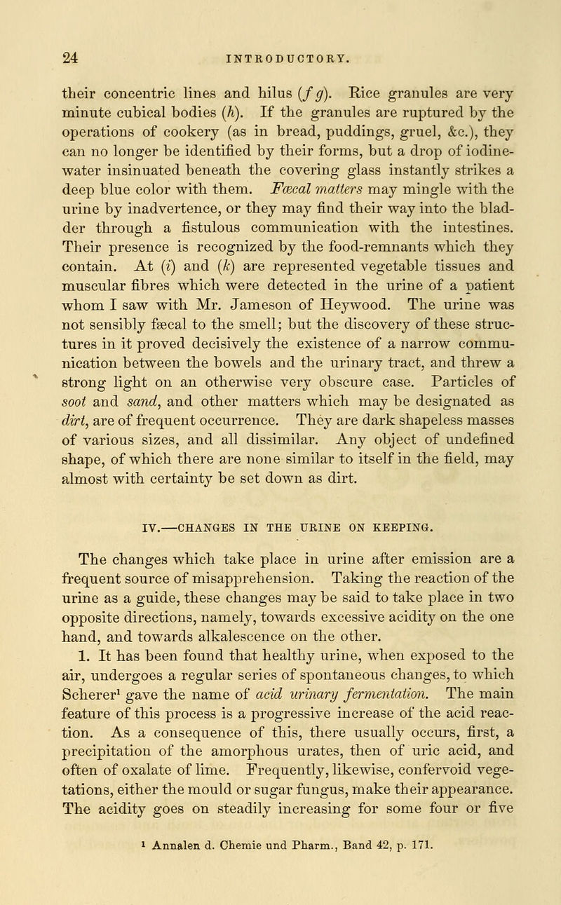 their concentric lines and hilus (f g). Rice granules are very minute cubical bodies (A). If the granules are ruptured by the operations of cookery (as in bread, puddings, gruel, &c), they can no longer be identified by their forms, but a drop of iodine- water insinuated beneath the covering glass instantly strikes a deep blue color with them. Fcecal matters may mingle with the urine by inadvertence, or they may find their way into the blad- der through a fistulous communication with the intestines. Their presence is recognized by the food-remnants which they contain. At (i) and (k) are represented vegetable tissues and muscular fibres which were detected in the urine of a patient whom I saw with Mr. Jameson of Heywood. The urine was not sensibly fsecal to the smell; but the discovery of these struc- tures in it proved decisively the existence of a narrow commu- nication between the bowels and the urinary tract, and threw a strong light on an otherwise very obscure case. Particles of soot and sand, and other matters which may be designated as dirt, are of frequent occurrence. They are dark shapeless masses of various sizes, and all dissimilar. Any object of undefined shape, of which there are none similar to itself in the field, may almost with certainty be set down as dirt. IV.—CHANGES IN THE URINE ON KEEPING. The changes which take place in urine after emission are a frequent source of misapprehension. Taking the reaction of the urine as a guide, these changes may be said to take place in two opposite directions, namely, towards excessive acidity on the one hand, and towards alkalescence on the other. 1. It has been found that healthy urine, when exposed to the air, undergoes a regular series of spontaneous changes, to which Scherer1 gave the name of acid urinary fermentation. The main feature of this process is a progressive increase of the acid reac- tion. As a consequence of this, there usually occurs, first, a precipitation of the amorphous urates, then of uric acid, and often of oxalate of lime. Frequently, likewise, confervoid vege- tations, either the mould or sugar fungus, make their appearance. The acidity goes on steadily increasing for some four or five 1 Annalen d. Chemie und Pharm., Band 42, p. 171.